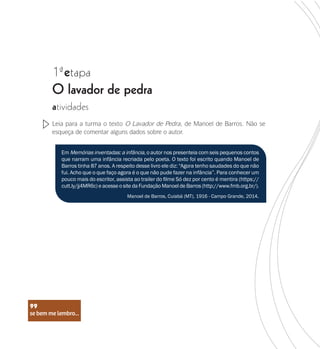 se bem me lembro...
99
1 etapa
ª
O lavador de pedra
atividades
Leia para a turma o texto O Lavador de Pedra, de Manoel de Barros. Não se
esqueça de comentar alguns dados sobre o autor.
Em Memórias inventadas: a infância, o autor nos presenteia com seis pequenos contos
que narram uma infância recriada pelo poeta. O texto foi escrito quando Manoel de
Barros tinha 87 anos. A respeito desse livro ele diz: “Agora tenho saudades do que não
fui. Acho que o que faço agora é o que não pude fazer na infância”. Para conhecer um
pouco mais do escritor, assista ao trailer do filme Só dez por cento é mentira (https://
cutt.ly/jj4MR6c) e acesse o site da Fundação Manoel de Barros (http://www.fmb.org.br/).
Manoel de Barros, Cuiabá (MT), 1916 - Campo Grande, 2014.
se bem me lembro...
99
 