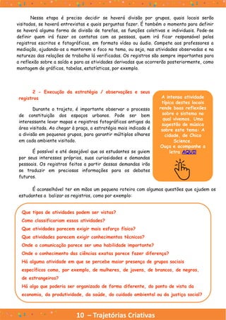 10 – Trajetórias Criativas
Nessa etapa é preciso decidir se haverá divisão por grupos, quais locais serão
visitados, se haverá entrevistas e quais perguntas fazer. É também o momento para definir
se haverá alguma forma de divisão de tarefas, as funções coletivas e individuais. Pode-se
definir quem irá fazer os contatos com as pessoas, quem irá ficar responsável pelos
registros escritos e fotográficos, em formato vídeo ou áudio. Compete aos professores a
mediação, ajudando-os a manterem o foco no tema, ou seja, nas atividades observadas e na
natureza das relações de trabalho lá verificadas. Os registros são sempre importantes para
a reflexão sobre a saída e para as atividades derivadas que ocorrerão posteriormente, como
montagem de gráficos, tabelas, estatísticas, por exemplo.
A intensa atividade
típica destes locais
rende boas reflexões
sobre o sistema no
qual vivemos. Uma
sugestão de música
sobre este tema: A
cidade, de Chico
Science.
Ouça e acompanhe a
letra AQUI!
2 - Execução da estratégia / observações e seus
registros
Durante o trajeto, é importante observar o processo
de constituição dos espaços urbanos. Pode ser bem
interessante levar mapas e registros fotográficos antigos da
área visitada. Ao chegar à praça, a estratégia mais indicada é
a divisão em pequenos grupos, para garantir múltiplos olhares
em cada ambiente visitado.
É possível e até desejável que os estudantes se guiem
por seus interesses próprios, suas curiosidades e demandas
pessoais. Os registros feitos a partir dessas demandas irão
se traduzir em preciosas informações para os debates
futuros.
É aconselhável ter em mãos um pequeno roteiro com algumas questões que ajudem os
estudantes a balizar os registros, como por exemplo:
Que tipos de atividades podem ser vistas?
Como classificariam essas atividades?
Que atividades parecem exigir mais esforço físico?
Que atividades parecem exigir conhecimentos técnicos?
Onde a comunicação parece ser uma habilidade importante?
Onde o conhecimento das ciências exatas parece fazer diferença?
Há alguma atividade em que se percebe maior presença de grupos sociais
específicos como, por exemplo, de mulheres, de jovens, de brancos, de negros,
de estrangeiros?
Há algo que poderia ser organizado de forma diferente, do ponto de vista da
economia, da produtividade, da saúde, do cuidado ambiental ou da justiça social?
 