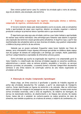 Este roteiro poderá servir como fio condutor da atividade após a visita de estudos,
seja ela um debate, uma encenação, uma narrativa.
3 - Exploração e organização dos registros: observações diretas e indiretas,
comparação de registros, estabelecimento de relações.
O terceiro momento dessa ação desencadeadora ocorre na escola, onde os estudantes
terão a oportunidade de expor seus registros, debater os achados, organizar o material
produzido e esboçar as primeiras ideias e opiniões sobre o que encontraram.
É importante que essa seja uma atividade coletiva e que todos tenham a oportunidade
de realizar seus relatos individuais. Uma estratégia para fomentar esse debate é organizar
uma exposição dos materiais visuais gerados pelos estudantes. O objetivo é que, a partir das
manifestações dos estudantes sobre as mais diversas atividades, seja possível compreender
a dinâmica da praça central e de seu entorno.
Sabendo que os jovens costumam frequentar esses locais também nos finais de
semana, seria interessante traçar algumas diferenças percebidas na dinâmica desse espaço
num dia qualquer da semana em comparação a um domingo, por exemplo. Assim, poderemos
verificar comportamentos e expressões de diferentes culturas juvenis.
Outra atividade que auxilia na organização dos registros e na compreensão geral do
tema trabalho é a classificação das diversas atividades segundo os conceitos econômicos,
administrativos e sociais, como os setores primário, secundário e terciário, os serviços
públicos e privados, as concessões, a economia formal e informal. Compartilhar documentos
editáveis é uma ótima maneira de construção coletiva de uma tabela organizando as
atividades verificadas.
4. Elaboração de relações /compreensão /aprendizagem
Nessa etapa, um ótimo exercício é aprofundar a questão do trabalho seguindo as
pistas das atividades descobertas. Por exemplo, a partir da observação do transporte
coletivo, foram identificadas as figuras do motorista e do cobrador. Mas se refletirmos
sobre a atividade de transporte de passageiros em sua complexidade, teremos ainda muitas
outras atividades envolvidas, como a área da engenharia, da indústria de montagem, do
serviço de manutenção mecânica, de abastecimento e de limpeza dos veículos. Da mesma
forma, temos não só o vendedor de cachorro-quente na cadeia produtiva do ramo de
alimentos, mas também os padeiros, os criadores de animais, a indústria de condimentos, etc.
11 – Trajetórias Criativas
 