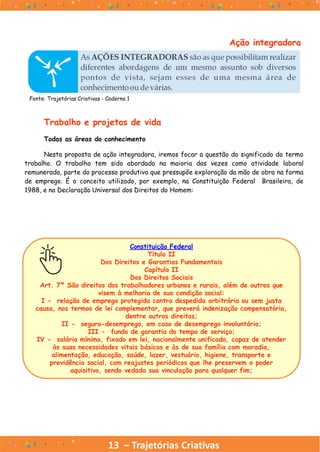 13 – Trajetórias Criativas
Ação integradora
Fonte: Trajetórias Criativas - Caderno 1
Trabalho e projetos de vida
Todas as áreas do conhecimento
Nesta proposta de ação integradora, iremos focar a questão do significado do termo
trabalho. O trabalho tem sido abordado na maioria das vezes como atividade laboral
remunerada, parte do processo produtivo que pressupõe exploração da mão de obra na forma
de emprego. É o conceito utilizado, por exemplo, na Constituição Federal Brasileira, de
1988, e na Declaração Universal dos Direitos do Homem:
Constituição Federal
Título II
Dos Direitos e Garantias Fundamentais
Capítulo II
Dos Direitos Sociais
Art. 7º São direitos dos trabalhadores urbanos e rurais, além de outros que
visem à melhoria de sua condição social:
I - relação de emprego protegida contra despedida arbitrária ou sem justa
causa, nos termos de lei complementar, que preverá indenização compensatória,
dentre outros direitos;
II - seguro-desemprego, em caso de desemprego involuntário;
III - fundo de garantia do tempo de serviço;
IV - salário mínimo, fixado em lei, nacionalmente unificado, capaz de atender
às suas necessidades vitais básicas e às de sua família com moradia,
alimentação, educação, saúde, lazer, vestuário, higiene, transporte e
previdência social, com reajustes periódicos que lhe preservem o poder
aquisitivo, sendo vedada sua vinculação para qualquer fim;
 