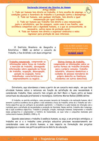 14 – Trajetórias Criativas
O Instituto Brasileiro de Geografia e
Estatística – IBGE, ao definir o conceito de
trabalho, o faz dividindo-o em duas categorias:
Declaração Universal dos Direitos do Homem
Artigo XXIII
1. Todo ser humano tem direito ao trabalho, à livre escolha de emprego, a
condições justas e favoráveis de trabalho e à proteção contra o desemprego.
2. Todo ser humano, sem qualquer distinção, tem direito a igual
remuneração por igual trabalho.
3. Todo ser humano que trabalhe tem direito a uma remuneração
justa e satisfatória, que lhe assegure, assim como à sua família, uma
existência compatível com a dignidade humana, e a que se acrescentarão, se
necessário, outros meios de proteção social.
4. Todo ser humano tem direito a organizar sindicatos e neles
ingressar para proteção de seus interesse.
O site do IBGE também é uma
excelente fonte de dados para
utilização em sala de aula.
CLIQUE AQUI!
Trabalho remunerado, compreende as
informações sobre força de trabalho
e mercado de trabalho, abrangendo
informações sobre população na força
de trabalho, ocupação, desocupação,
posição na ocupação, horas
trabalhadas; características do
empreendimento ou negócio...
Outras formas de trabalho,
compreende as informações sobre as
outras formas de trabalho (trabalho
para o próprio consumo, trabalho
voluntário, afazeres domésticos e
cuidados de pessoas moradoras do
próprio domicílio ou familiares
residentes em outros domicílios).
Entretanto, aqui abordamos o tema a partir de um conceito mais amplo, em que toda
atividade humana sobre a natureza em função da satisfação de uma necessidade é
considerada trabalho. Esse conceito tem origem em Karl Marx e figura entre as bases
conceituais da educação profissional e tecnológica. Conforme Marise Ramos (2008) define:
O trabalho, no sentido ontológico, como processo inerente da formação e da realização humana, não é
somente a prática econômica de se ganhar a vida vendendo a força de trabalho; antes de o trabalho ser isto –
forma específica que se configura na sociedade capitalista – o trabalho é a ação humana de interação com a
realidade para a satisfação de necessidades e produção de liberdade. Nesse sentido, trabalho não é emprego,
não é ação econômica específica. Trabalho é produção, criação, realização humanas. Compreender o trabalho
nessa perspectiva é compreender a história da humanidade, as suas lutas e conquistas mediadas pelo
conhecimento humano. (RAMOS, 2008. p. 4)
Quando associamos o trabalho à essência humana, ou seja, a um princípio ontológico, o
trabalho em si e o trabalho como princípio educativo precisam necessariamente ser
considerados como um direito humano, e isso impacta na formulação dos projetos
pedagógicos e mesmo nas políticas públicas no âmbito da educação.
 