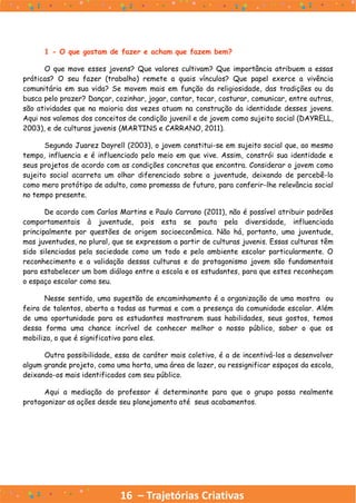 16 – Trajetórias Criativas
1 - O que gostam de fazer e acham que fazem bem?
O que move esses jovens? Que valores cultivam? Que importância atribuem a essas
práticas? O seu fazer (trabalho) remete a quais vínculos? Que papel exerce a vivência
comunitária em sua vida? Se movem mais em função da religiosidade, das tradições ou da
busca pelo prazer? Dançar, cozinhar, jogar, cantar, tocar, costurar, comunicar, entre outras,
são atividades que na maioria das vezes atuam na construção da identidade desses jovens.
Aqui nos valemos dos conceitos de condição juvenil e de jovem como sujeito social (DAYRELL,
2003), e de culturas juvenis (MARTINS e CARRANO, 2011).
Segundo Juarez Dayrell (2003), o jovem constitui-se em sujeito social que, ao mesmo
tempo, influencia e é influenciado pelo meio em que vive. Assim, constrói sua identidade e
seus projetos de acordo com as condições concretas que encontra. Considerar o jovem como
sujeito social acarreta um olhar diferenciado sobre a juventude, deixando de percebê-lo
como mero protótipo de adulto, como promessa de futuro, para conferir-lhe relevância social
no tempo presente.
De acordo com Carlos Martins e Paulo Carrano (2011), não é possível atribuir padrões
comportamentais à juventude, pois esta se pauta pela diversidade, influenciada
principalmente por questões de origem socioeconômica. Não há, portanto, uma juventude,
mas juventudes, no plural, que se expressam a partir de culturas juvenis. Essas culturas têm
sido silenciadas pela sociedade como um todo e pelo ambiente escolar particularmente. O
reconhecimento e a validação dessas culturas e do protagonismo jovem são fundamentais
para estabelecer um bom diálogo entre a escola e os estudantes, para que estes reconheçam
o espaço escolar como seu.
Nesse sentido, uma sugestão de encaminhamento é a organização de uma mostra ou
feira de talentos, aberta a todas as turmas e com a presença da comunidade escolar. Além
de uma oportunidade para os estudantes mostrarem suas habilidades, seus gostos, temos
dessa forma uma chance incrível de conhecer melhor o nosso público, saber o que os
mobiliza, o que é significativo para eles.
Outra possibilidade, essa de caráter mais coletivo, é a de incentivá-los a desenvolver
algum grande projeto, como uma horta, uma área de lazer, ou ressignificar espaços da escola,
deixando-os mais identificados com seu público.
Aqui a mediação do professor é determinante para que o grupo possa realmente
protagonizar as ações desde seu planejamento até seus acabamentos.
 