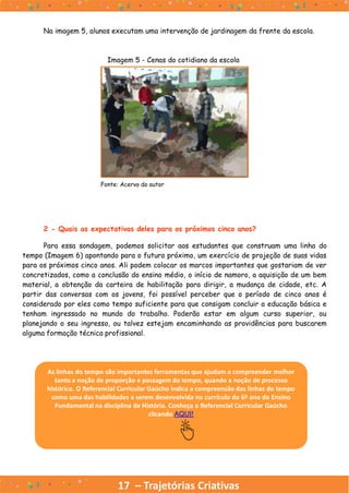 17 – Trajetórias Criativas
Na imagem 5, alunos executam uma intervenção de jardinagem da frente da escola.
Imagem 5 - Cenas do cotidiano da escola
Fonte: Acervo do autor
2 - Quais as expectativas deles para os próximos cinco anos?
Para essa sondagem, podemos solicitar aos estudantes que construam uma linha do
tempo (Imagem 6) apontando para o futuro próximo, um exercício de projeção de suas vidas
para os próximos cinco anos. Ali podem colocar os marcos importantes que gostariam de ver
concretizados, como a conclusão do ensino médio, o início de namoro, a aquisição de um bem
material, a obtenção da carteira de habilitação para dirigir, a mudança de cidade, etc. A
partir das conversas com os jovens, foi possível perceber que o período de cinco anos é
considerado por eles como tempo suficiente para que consigam concluir a educação básica e
tenham ingressado no mundo do trabalho. Poderão estar em algum curso superior, ou
planejando o seu ingresso, ou talvez estejam encaminhando as providências para buscarem
alguma formação técnica profissional.
As linhas do tempo são importantes ferramentas que ajudam a compreender melhor
tanto a noção de proporção e passagem do tempo, quando a noção de processo
histórico. O Referencial Curricular Gaúcho indica a compreensão das linhas do tempo
como uma das habilidades a serem desenvolvida no currículo do 6º ano do Ensino
Fundamental na disciplina de História. Conheça o Referencial Curricular Gaúcho
clicando AQUI!
 
