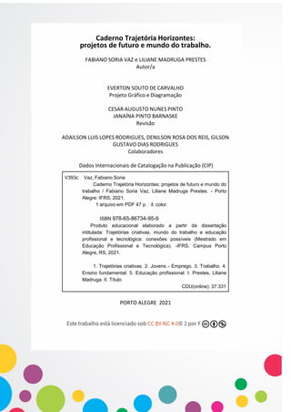 V393c Vaz, Fabiano Soria
Caderno Trajetória Horizontes: projetos de futuro e mundo do
trabalho / Fabiano Soria Vaz, Liliane Madruga Prestes. - Porto
Alegre: IFRS, 2021.
1 arquivo em PDF 47 p. : il. color.
ISBN 978-65-86734-95-9
Produto educacional elaborado a partir da dissertação
intitulada: Trajetórias criativas, mundo do trabalho e educação
profissional e tecnológica: conexões possíveis (Mestrado em
Educação Profissional e Tecnológica). -IFRS, Campus Porto
Alegre, RS, 2021.
1. Trajetórias criativas. 2. Jovens - Emprego. 3. Trabalho. 4.
Ensino fundamental. 5. Educação profissional. I. Prestes, Liliane
Madruga. II. Título
CDU(online): 37:331
Caderno Trajetória Horizontes:
projetos de futuro e mundo do trabalho.
FABIANO SORIA VAZ e LILIANE MADRUGA PRESTES
Autor/a
EVERTON SOUTO DE CARVALHO
Projeto Gráfico e Diagramação
CESAR AUGUSTO NUNES PINTO
JANAÍNA PINTO BARNASKE
Revisão
ADAILSON LUIS LOPES RODRIGUES, DENILSON ROSA DOS REIS, GILSON
GUSTAVO DIAS RODRIGUES
Colaboradores
Dados Internacionais de Catalogação na Publicação (CIP)
PORTO ALEGRE 2021
 