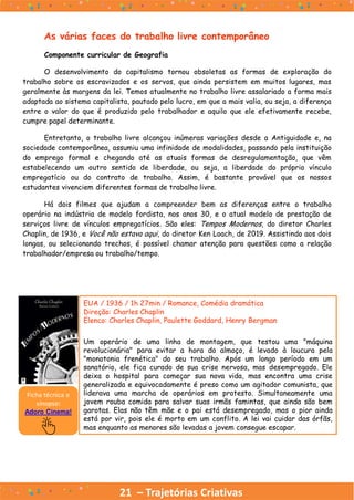 21 – Trajetórias Criativas
As várias faces do trabalho livre contemporâneo
Componente curricular de Geografia
O desenvolvimento do capitalismo tornou obsoletas as formas de exploração do
trabalho sobre os escravizados e os servos, que ainda persistem em muitos lugares, mas
geralmente às margens da lei. Temos atualmente no trabalho livre assalariado a forma mais
adaptada ao sistema capitalista, pautado pelo lucro, em que a mais valia, ou seja, a diferença
entre o valor do que é produzido pelo trabalhador e aquilo que ele efetivamente recebe,
cumpre papel determinante.
Entretanto, o trabalho livre alcançou inúmeras variações desde a Antiguidade e, na
sociedade contemporânea, assumiu uma infinidade de modalidades, passando pela instituição
do emprego formal e chegando até as atuais formas de desregulamentação, que vêm
estabelecendo um outro sentido de liberdade, ou seja, a liberdade do próprio vínculo
empregatício ou do contrato de trabalho. Assim, é bastante provável que os nossos
estudantes vivenciem diferentes formas de trabalho livre.
Há dois filmes que ajudam a compreender bem as diferenças entre o trabalho
operário na indústria de modelo fordista, nos anos 30, e o atual modelo de prestação de
serviços livre de vínculos empregatícios. São eles: Tempos Modernos, do diretor Charles
Chaplin, de 1936, e Você não estava aqui, do diretor Ken Loach, de 2019. Assistindo aos dois
longas, ou selecionando trechos, é possível chamar atenção para questões como a relação
trabalhador/empresa ou trabalho/tempo.
EUA / 1936 / 1h 27min / Romance, Comédia dramática
Direção: Charles Chaplin
Elenco: Charles Chaplin, Paulette Goddard, Henry Bergman
Um operário de uma linha de montagem, que testou uma "máquina
revolucionária" para evitar a hora do almoço, é levado à loucura pela
"monotonia frenética" do seu trabalho. Após um longo período em um
sanatório, ele fica curado de sua crise nervosa, mas desempregado. Ele
deixa o hospital para começar sua nova vida, mas encontra uma crise
generalizada e equivocadamente é preso como um agitador comunista, que
liderava uma marcha de operários em protesto. Simultaneamente uma
jovem rouba comida para salvar suas irmãs famintas, que ainda são bem
garotas. Elas não têm mãe e o pai está desempregado, mas o pior ainda
está por vir, pois ele é morto em um conflito. A lei vai cuidar das órfãs,
mas enquanto as menores são levadas a jovem consegue escapar.
Ficha técnica e
sinopse:
Adoro Cinema!
 