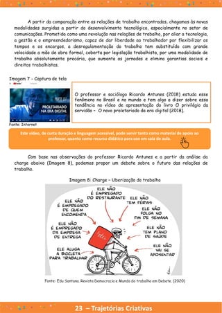 23 – Trajetórias Criativas
A partir da comparação entre as relações de trabalho encontradas, chegamos às novas
modalidades surgidas a partir do desenvolvimento tecnológico, especialmente no setor de
comunicações. Prometida como uma revolução nas relações de trabalho, por aliar a tecnologia,
a gestão e o empreendedorismo, capaz de dar liberdade ao trabalhador por flexibilizar os
tempos e os encargos, a desregulamentação do trabalho tem substituído com grande
velocidade a mão de obra formal, coberta por legislação trabalhista, por uma modalidade de
trabalho absolutamente precária, que aumenta as jornadas e elimina garantias sociais e
direitos trabalhistas.
O professor e sociólogo Ricardo Antunes (2018) estuda esse
fenômeno no Brasil e no mundo e tem algo a dizer sobre essa
tendência no vídeo de apresentação do livro O privilégio da
servidão – O novo proletariado da era digital (2018).
Este vídeo, de curta duração e linguagem acessível, pode servir tanto como material de apoio ao
professor, quanto como recurso didático para uso em sala de aula.
Com base nas observações do professor Ricardo Antunes e a partir da análise da
charge abaixo (Imagem 8), podemos propor um debate sobre o futuro das relações de
trabalho.
Imagem 7 - Captura de tela
Fonte: Internet
Imagem 8: Charge – Uberização do trabalho
Fonte: Edu Santana. Revista Democracia e Mundo do trabalho em Debate. (2020)
 