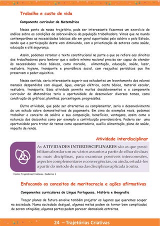 24 – Trajetórias Criativas
Trabalho e custo de vida
Componente curricular de Matemática
Nesse ponto da nossa trajetória, pode ser interessante fazermos um exercício de
análise sobre as condições de sobrevivência da população trabalhadora. Vimos que no mundo
contemporâneo as necessidades básicas são em geral suportadas pelo salário e pelo Estado,
sendo que a participação deste vem diminuindo, com a privatização de setores como saúde,
educação e até segurança.
Assim, podemos retomar o texto constitucional na parte a que se refere aos direitos
dos trabalhadores para lembrar que o salário mínimo nacional precisa ser capaz de atender
às necessidades vitais básicas, como moradia, alimentação, educação, saúde, lazer,
vestuário, higiene, transporte e previdência social, com reajustes periódicos que lhe
preservem o poder aquisitivo.
Nesse sentido, seria interessante sugerir aos estudantes um levantamento dos valores
mensais despendidos com aluguel, água, energia elétrica, cesta básica, material escolar,
vestuário, transporte. Essa atividade permite muitos desdobramentos e o componente
curricular de Matemática teria a oportunidade de desenvolver diversos temas, como
construção de gráficos, planilhas, porcentagem, progressões.
Outra atividade, que pode ser alternativa ou complementar, seria o desenvolvimento
de um estudo sobre demonstrativos de pagamento. Em cima de exemplos reais, podemos
trabalhar o conceito de salário e sua composição, benefícios, vantagens, assim como a
natureza dos descontos como por exemplo a contribuição previdenciária. Poderia ser uma
oportunidade para tratar de temas como aposentadoria, auxílio alimentação, plano de saúde,
imposto de renda.
Fonte: Trajetórias Criativas - Caderno 1
Atividade interdisciplinar
Enfocando os conceitos de meritocracia e ações afirmativas
Componentes curriculares de Língua Portuguesa, História e Geografia
Traçar planos de futuro envolve também projetar os lugares que queremos ocupar
na sociedade. Numa sociedade desigual, algumas metas podem se tornar bem complicadas
de serem atingidas, algumas portas podem parecer demasiado estreitas.
 