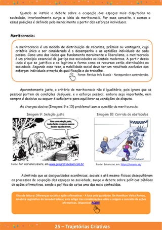 25 – Trajetórias Criativas
Meritocracia:
A meritocracia é um modelo de distribuição de recursos, prêmios ou vantagens, cujo
critério único a ser considerado é o desempenho e as aptidões individuais de cada
pessoa. Como uma das ideias que fundamenta moralmente o liberalismo, a meritocracia
é um princípio essencial de justiça nas sociedades ocidentais modernas. A partir dessa
ideia é que se justifica e se legitima a forma como os recursos estão distribuídos na
sociedade. Segundo essa tese, a mobilidade social deve ser um resultado exclusivo dos
esforços individuais através da qualificação e do trabalho.
Fonte: Revista Info Escola - Navegando e aprendendo.
Aparentemente justo, o critério de meritocracia não é igualitário, pois ignora que as
pessoas partem de condições desiguais, e o esforço pessoal, embora seja importante, nem
sempre é decisivo ou sequer é suficiente para equilibrar as condições de disputa.
As charges abaixo (Imagens 9 e 10) problematizam a questão da meritocracia:
Imagem 9: Seleção justa Imagem 10: Corrida de obstáculos
Fonte: Por Adriano Liziero, em www.geografiavisual.com.br Fonte: Emanu.se, em: https://emanu.se/
Admitindo que as desigualdades econômicas, sociais e até mesmo físicas desequilibram
os processos de ocupação dos espaços na sociedade, surge o debate sobre políticas públicas
de ações afirmativas, sendo a política de cotas uma das mais conhecidas.
Dica de leitura: Diferenças sociais e ações afirmativas - A luta pela igualdade. De Hamilton Vieira Ramos,
Analista Legislativo do Senado Federal, este artigo traz considerações sobre a origem e conceito de ações
afirmativas. Disponível AQUI!
Quando se instala o debate sobre a ocupação dos espaços mais disputados na
sociedade, invariavelmente surge a ideia da meritocracia. Por esse conceito, o acesso a
essas posições é definido pelo merecimento a partir dos esforços individuais.
 