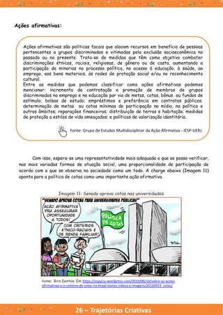 26 – Trajetórias Criativas
Ações afirmativas:
Ações afirmativas são políticas focais que alocam recursos em benefício de pessoas
pertencentes a grupos discriminados e vitimados pela exclusão socioeconômica no
passado ou no presente. Trata-se de medidas que têm como objetivo combater
discriminações étnicas, raciais, religiosas, de gênero ou de casta, aumentando a
participação de minorias no processo político, no acesso à educação, à saúde, ao
emprego, aos bens materiais, às redes de proteção social e/ou no reconhecimento
cultural.
Entre as medidas que podemos classificar como ações afirmativas podemos
mencionar: incremento da contratação e promoção de membros de grupos
discriminados no emprego e na educação por via de metas, cotas, bônus ou fundos de
estímulo; bolsas de estudo; empréstimos e preferência em contratos públicos;
determinação de metas ou cotas mínimas de participação na mídia, na política e
outros âmbitos; reparações financeiras; distribuição de terras e habitação; medidas
de proteção a estilos de vida ameaçados; e políticas de valorização identitária.
Fonte: Grupo de Estudos Multidisciplinar da Ação Afirmativa - IESP-UERJ.
Com isso, espera-se uma representatividade mais adequada e que se possa verificar,
nas mais variadas formas de atuação social, uma proporcionalidade de participação de
acordo com o que se observa na sociedade como um todo. A charge abaixo (Imagem 11)
aponta para a política de cotas como uma importante ação afirmativa.
Imagem 11: Senado aprova cotas nas universidades
Fonte: Bira Dantas. Em https://ospyciu.wordpress.com/2019/06/16/sobre-as-acoes-
afirmativas-e-o-sistema-de-cotas-no-brasil-textos-videos-e-imagens/20120919_cotas/
 