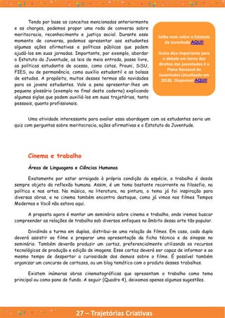 27 – Trajetórias Criativas
Uma atividade interessante para avaliar essa abordagem com os estudantes seria um
quiz com perguntas sobre meritocracia, ações afirmativas e o Estatuto da Juventude.
Tendo por base os conceitos mencionados anteriormente
e as charges, podemos propor uma roda de conversa sobre
meritocracia, reconhecimento e justiça social. Durante esse
momento de conversa, podemos apresentar aos estudantes
algumas ações afirmativas e políticas públicas que podem
ajudá-los em suas jornadas. Importante, por exemplo, abordar
o Estatuto da Juventude, as leis de meia entrada, passe livre,
as políticas estudantis de acesso, como cotas, Prouni, SiSU,
FIES, ou de permanência, como auxílio estudantil e as bolsas
de estudos. A propósito, muitos desses termos são novidades
para os jovens estudantes. Vale a pena apresentar-lhes um
pequeno glossário (exemplo no final deste caderno) explicando
algumas siglas que podem auxiliá-los em suas trajetórias, tanto
pessoais, quanto profissionais.
Cinema e trabalho
Áreas de Linguagens e Ciências Humanas
Exatamente por estar arraigado à própria condição da espécie, o trabalho é desde
sempre objeto da reflexão humana. Assim, é um tema bastante recorrente na filosofia, na
política e nas artes. Na música, na literatura, na pintura, o tema já foi inspiração para
diversas obras, e no cinema também encontra destaque, como já vimos nos filmes Tempos
Modernos e Você não estava aqui.
A proposta agora é montar um seminário sobre cinema e trabalho, onde iremos buscar
compreender as relações de trabalho sob diversos enfoques no âmbito dessa arte tão popular.
Dividindo a turma em duplas, distribui-se uma relação de filmes. Em casa, cada dupla
deverá assistir ao filme e preparar uma apresentação da ficha técnica e da sinopse no
seminário. Também deverão produzir um cartaz, preferencialmente utilizando os recursos
tecnológicos de produção e edição de imagens. Esse cartaz deverá ser capaz de informar e ao
mesmo tempo de despertar a curiosidade dos demais sobre o filme. É possível também
organizar um concurso de cartazes, ou um blog temático com o produto desses trabalhos.
Existem inúmeras obras cinematográficas que apresentam o trabalho como tema
principal ou como pano de fundo. A seguir (Quadro 4), deixamos apenas algumas sugestões.
Saiba mais sobre o Estatuto
da Juventude AQUI!
Outra dica importante para
o debate em torno dos
direitos das juventudes é o
Plano Nacional de
Juventudes (atualizado em
2018). Disponível AQUI!
 