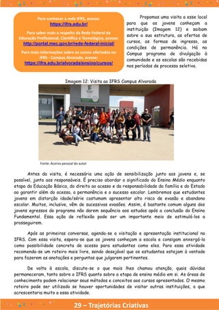 29 – Trajetórias Criativas
Antes da visita, é necessária uma ação de sensibilização junto aos jovens e, se
possível, junto aos responsáveis. É preciso abordar o significado do Ensino Médio enquanto
etapa da Educação Básica, do direito ao acesso e da responsabilidade da família e do Estado
ao garantir além do acesso, a permanência e o sucesso escolar. Lembremos que estudantes
jovens em distorção idade/série costumam apresentar alto risco de evasão e abandono
escolar. Muitos, inclusive, vêm de sucessivas evasões. Assim, é bastante comum alguns dos
jovens egressos do programa não darem sequência aos estudos após a conclusão do Ensino
Fundamental. Essa ação de reflexão pode ser um importante meio de estimulá-los a
prosseguirem.
Após as primeiras conversas, agenda-se a visitação e apresentação institucional no
IFRS. Com essa visita, espera-se que os jovens conheçam a escola e consigam enxergá-la
como possibilidade concreta de acesso para estudantes como eles. Para essa atividade
recomenda-se um roteiro mais livre, sendo desejável que os estudantes estejam à vontade
para fazerem as anotações e perguntas que julgarem pertinentes.
De volta à escola, discute-se o que mais lhes chamou atenção, quais dúvidas
permaneceram, tanto sobre o IFRS quanto sobre a etapa de ensino médio em si. As áreas de
conhecimento podem relacionar seus métodos e conceitos aos cursos apresentados. O mesmo
roteiro pode ser utilizado se houver oportunidades de visitar outras instituições, o que
acrescentaria muito a essa atividade.
Imagem 12: Visita ao IFRS Campus Alvorada
Fonte: Acervo pessoal do autor
Propomos uma visita a esse local
para que os jovens conheçam a
instituição (Imagem 12) e saibam
sobre a sua estrutura, as ofertas de
cursos, as formas de ingresso, as
condições de permanência. Há no
Campus programa de divulgação à
comunidade e as escolas são recebidas
nos períodos de processo seletivo.
Para conhecer a rede IFRS, acesse:
https://ifrs.edu.br/
Para saber mais a respeito da Rede Federal de
Educação Profissional, Científica e Tecnológica, acesse:
http://portal.mec.gov.br/rede-federal-inicial/
Para mais informações sobre os cursos ofertados no
IFRS - Campus Alvorada, acesse:
https://ifrs.edu.br/alvorada/ensino/cursos/
 