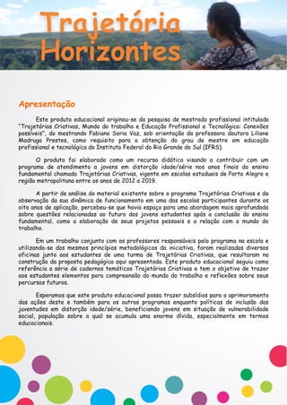 Apresentação
Este produto educacional originou-se da pesquisa de mestrado profissional intitulada
“Trajetórias Criativas, Mundo do trabalho e Educação Profissional e Tecnológica: Conexões
possíveis”, do mestrando Fabiano Soria Vaz, sob orientação da professora doutora Liliane
Madruga Prestes, como requisito para a obtenção do grau de mestre em educação
profissional e tecnológica do Instituto Federal do Rio Grande do Sul (IFRS).
O produto foi elaborado como um recurso didático visando a contribuir com um
programa de atendimento a jovens em distorção idade/série nos anos finais do ensino
fundamental chamado Trajetórias Criativas, vigente em escolas estaduais de Porto Alegre e
região metropolitana entre os anos de 2012 a 2019.
A partir de análise do material existente sobre o programa Trajetórias Criativas e da
observação da sua dinâmica de funcionamento em uma das escolas participantes durante os
oito anos de aplicação, percebeu-se que havia espaço para uma abordagem mais aprofundada
sobre questões relacionadas ao futuro dos jovens estudantes após a conclusão do ensino
fundamental, como a elaboração de seus projetos pessoais e a relação com o mundo do
trabalho.
Em um trabalho conjunto com os professores responsáveis pelo programa na escola e
utilizando-se dos mesmos princípios metodológicos da iniciativa, foram realizadas diversas
oficinas junto aos estudantes de uma turma de Trajetórias Criativas, que resultaram na
construção da proposta pedagógica aqui apresentada. Este produto educacional seguiu como
referência a série de cadernos temáticos Trajetórias Criativas e tem o objetivo de trazer
aos estudantes elementos para compreensão do mundo do trabalho e reflexões sobre seus
percursos futuros.
Esperamos que este produto educacional possa trazer subsídios para o aprimoramento
das ações deste e também para os outros programas enquanto políticas de inclusão das
juventudes em distorção idade/série, beneficiando jovens em situação de vulnerabilidade
social, população sobre a qual se acumula uma enorme dívida, especialmente em termos
educacionais.
 