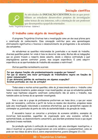 30 – Trajetórias Criativas
Iniciação científica
Fonte: Trajetórias Criativas - Caderno 1
O trabalho como objeto de investigação
O programa Trajetórias Criativas tem a investigação como um dos seus pilares para
a construção do conhecimento. Essa concepção contribui para uma aprendizagem
efetivamente significativa e favorece o desenvolvimento do protagonismo e da autonomia
dos estudantes.
Ao estudarmos as questões relacionadas às juventudes e ao mundo do trabalho,
diversas questões podem ter vindo à tona no decorrer das aulas. Muitas são as indagações
que os jovens trazem a respeito desse assunto, desde a clássica contradição a qual
empregadores querem contratar jovens, mas exigem experiência. E como adquirir
experiência se as oportunidades de trabalho são escassas e restritivas?
Outras questões normalmente ocorrem:
Por que algumas funções são predominantemente ocupadas por homens?
Por que se observa uma maior participação de trabalhadores negros em funções de
menor remuneração?
O que determina padrões de vestimentas em algumas ocupações?
Existem profissões em vias de extinção?
Todas essas e muitas outras questões, além da já mencionada sobre o trabalho como
tema na música brasileira, podem ensejar ricas investigações, em que os estudantes poderão
testar suas hipóteses enquanto constroem conhecimento não só sobre o trabalho, mas
também sobre as formas de se aprender investigando.
Para o caso de o grupo de professores preferirem um tema único, o que por vezes
pode ser necessário, conforme o perfil da turma ou mesmo dos docentes, propomos nessa
ação uma investigação relacionada a economias alternativas, que se apresentem capazes de
contemplar as juventudes do ponto de vista da sustentabilidade e da geração de renda.
É necessário buscar os conceitos e princípios da economia solidária, exemplos de
iniciativas bem-sucedidas, sugestões de organização para uma economia voltada à
sustentabilidade, ao desenvolvimento comunitário, que abordem problemas locais e que sejam
aplicáveis à nossa realidade.
Da produção agrícola à confecção de acessórios, sob uma abordagem investigativa, a
ideia é incentivar os jovens a protagonizarem um ciclo solidário e ecossustentável, como se
pode ver nos vídeos da série Diz aí, sobre empreendimentos juvenis (Imagens 12 e 13):
 