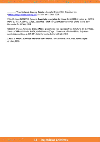 34 – Trajetórias Criativas
_______. Trajetórias de Sucesso Escolar. Ano referência: 2018, Disponível em:
<https://trajetoriaescolar.org.br/>. Acesso em: 22 nov 2019.
VILLAS, Sara; NONATO, Symaira. Juventude e projetos de futuro. In: CORREA, Licinia M.; ALVES,
Maria Z.; MAIA, Carla L. (Orgs.). Cadernos Temáticos: juventude brasileira e Ensino Médio. Belo
Horizonte: Ed. UFMG, 2014.
WELLER, Wivian. Jovens no Ensino Médio: projetos de vida e perspectivas de futuro. In: DAYRELL,
Juarez; CARRANO, Paulo; MAIA, Carla Linhares (Orgs.). Juventude e Ensino Médio: Sujeitos e
currículos em diálogo. p. 135-154. Belo Horizonte, Editora UFMG, 2014.
ZABALA, Antoni. A prática educativa: como ensinar. Trad. Ernani F. da F. Rosa. Porto Alegre:
ArtMed, 1998.
 