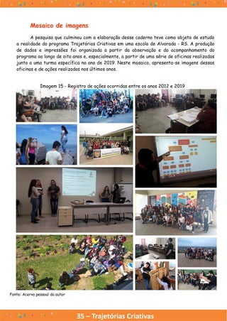 35 – Trajetórias Criativas
Mosaico de imagens
A pesquisa que culminou com a elaboração desse caderno teve como objeto de estudo
a realidade do programa Trajetórias Criativas em uma escola de Alvorada - RS. A produção
de dados e impressões foi organizada a partir da observação e do acompanhamento do
programa ao longo de oito anos e, especialmente, a partir de uma série de oficinas realizadas
junto a uma turma específica no ano de 2019. Neste mosaico, apresenta-se imagens dessas
oficinas e de ações realizadas nos últimos anos.
Imagem 15 - Registro de ações ocorridas entre os anos 2012 e 2019
Fonte: Acervo pessoal do autor
 