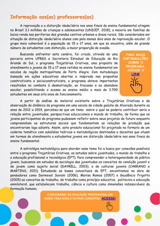 Informação aos(as) professores(as)
A reprovação e a distorção idade/série nos anos finais do ensino fundamental atingem
no Brasil 3,1 milhões de crianças e adolescentes (UNICEF, 2018), a maioria em famílias de
baixa renda nas periferias dos grandes centros urbanos e áreas rurais. São considerados em
situação de distorção idade/série alunos com pelo menos dois anos de reprovação escolar. O
grupo mais vulnerável é a população de 15 a 17 anos, em que se encontra, além de grande
número de estudantes com distorção, a maior proporção de evasão.
PARA MAIS
INFORMAÇÕES
SOBRE O
PROGRAMA,
ACESSE O
LINK
Buscando enfrentar este cenário, foi criado, através de uma
parceria entre UFRGS e Secretaria Estadual de Educação do Rio
Grande do Sul, o programa Trajetórias Criativas, uma proposta de
atendimento a jovens de 15 a 17 anos retidos no ensino fundamental em
escolas da região metropolitana de Porto Alegre. Com metodologia
baseada em ações educativas abertas e inspirada nas propostas
construtivista e socioconstrutivista, o programa obteve importantes
resultados no combate à desmotivação, ao fracasso e ao abandono
escolar, possibilitando o acesso ao ensino médio a mais de 3.700
estudantes em seus oito anos de funcionamento.
A partir de análise do material existente sobre o Trajetórias Criativas e da
observação da dinâmica do programa em uma escola da cidade gaúcha de Alvorada durante os
anos de 2012 a 2019, percebeu-se que um tema sobre o qual se poderia contribuir seria a
relação entre juventudes, perspectivas educacionais e mundo do trabalho, de forma que os
jovens participantes do programa pudessem refletir sobre seus projetos de futuro enquanto
compreendiam as estruturas sociais que fundamentam as relações de produção que
encontrariam logo adiante. Assim, este produto educacional foi projetado no formato de um
caderno temático com subsídios teóricos e metodológicos destinados a docentes que atuam
em turmas de atendimento a estudantes jovens em distorção idade/série nos anos finais do
ensino fundamental.
A estratégia metodológica para abordar esse tema foi a busca por conexões possíveis
entre o programa Trajetórias Criativas, os estudos sobre juventudes, o mundo do trabalho e
a educação profissional e tecnológica (EPT). Para compreender a heterogeneidade do público
jovem, buscamos em estudos da sociologia das juventudes os conceitos de condição juvenil e
de jovem como sujeito social (DAYRELL, 2003), e de culturas juvenis (CARRANO e
MARTINS, 2011). Estudando as bases conceituais da EPT, encontramos na obra de
pensadores como Dermeval Saviani (2006), Marise Ramos (2007) e Gaudêncio Frigotto
(2005) os conceitos de trabalho, de trabalho como princípio educativo, politecnia e educação
omnilateral, que estabelecem trabalho, ciência e cultura como dimensões indissociáveis da
formação humana.
O DICIONÁRIO DA EDUCAÇÃO PROFISSIONAL EM
SAÚDE TRAZ ESTES E OUTROS CONCEITOS. ACESSE!
 