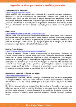 42 – Trajetórias Criativas
Sugestões de sites que abordam a temática juventudes
Juventudes contra a violência
http://forumdasjuventudes.org.br/
Criado em 2004, o Fórum das Juventudes da Grande BH é uma rede de grupos, movimentos,
entidades e ativistas autônomas/os que desenvolvem trabalhos com jovens e/ou são
formados por jovens de Belo Horizonte e Região Metropolitana. Realizamos ações de
mobilização, formação, comunicação e incidência política voltadas à defesa dos direitos
juvenis e à construção de políticas públicas de juventude inclusivas e democráticas. Desde
2012, o enfrentamento à violência contra a população jovem é a nossa principal agenda de
lutas.
Ponto Jovem
http://www.pontojovem.net/?s=estatuto+da+juventude
O Ponto Jovem é um portal vinculado ao projeto de extensão “Ponto Jovem” da PUC Minas. O
projeto tem como objetivo geral contribuir para a formação autônoma e cidadã de jovens por
meio de um contexto de formação e aprendizagem que envolve oficinas formativas e um
ponto de informação – Ponto Jovem – que agrega um portal de informações, um aplicativo
para celular e jogos digitais sobre o Estatuto da Juventude.
Projeto Jovens Urbanos
https://www.pucsp.br/projetojovensurbanos/index.html
O grupo de pesquisa “Jovens Urbanos” (Departamento de Antropologia – Programa de
Estudos Pós-graduados em Ciências Sociais / Faculdade de Ciências Sociais - PUCSP) existe
desde 2002 e compõe o conjunto de propostas do Grupo de Pesquisa do CNPq Imagens,
metrópoles e culturas juvenis; é composto por pesquisadores e alunos de graduação, pós-
graduação e pós-doutorado que tecem suas investigações na interface entre os campos da
Antropologia e Comunicação. Concebe juventude - jovens no plural - como uma categoria ao
mesmo tempo geral, particular e nômade e a experiência juvenil como complexa e
atravessada por grandes temas e formas de inserção heterogêneas.
Observatório Juventude, Ciência e Tecnologia
http://www.juventudect.fiocruz.br/
O Observatório Juventude, Ciência e Tecnologia foi criado em 2010, no âmbito do Programa
de Vocação Científica – Provoc, da Escola Politécnica de Saúde Joaquim Venâncio – Fundação
Oswaldo Cruz, no Rio de Janeiro. Voltado para a iniciação científica de jovens do ensino
médio.
Nos últimos anos, percebemos a necessidade de incentivar a formação de um campo de
debate em que se articule a temática de ciência e tecnologia com a de juventude. Para
contribuir nesse processo, criamos o Observatório com o objetivo de mapear, sistematizar,
analisar e difundir informações sobre juventude, educação, ciência e tecnologia e inclusão
social.
 