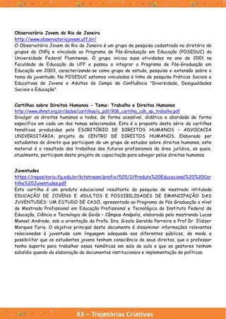 43 – Trajetórias Criativas
Observatório Jovem do Rio de Janeiro
http://www.observatoriojovem.uff.br/
O Observatório Jovem do Rio de Janeiro é um grupo de pesquisa cadastrado no diretório de
grupos do CNPq e vinculado ao Programa de Pós-Graduação em Educação (POSEDUC) da
Universidade Federal Fluminense. O grupo iniciou suas atividades no ano de 2001 na
Faculdade de Educação da UFF e passou a integrar o Programa de Pós-Graduação em
Educação em 2003, caracterizando-se como grupo de estudo, pesquisa e extensão sobre o
tema da juventude. No POSEDUC estamos vinculados à linha de pesquisa Práticas Sociais e
Educativas de Jovens e Adultos do Campo de Confluência "Diversidade, Desigualdades
Sociais e Educação".
Cartilhas sobre Direitos Humanos - Tema: Trabalho e Direitos Humanos
http://www.dhnet.org.br/dados/cartilhas/a_pdf/908_cartilha_cdh_sp_trabalho.pdf
Divulgar os direitos humanos a todos, de forma acessível, didática e abordada de forma
específica em cada um dos temas selecionados. Esta é a proposta desta série de cartilhas
temáticas produzidas pelo ESCRITÓRIO DE DIREITOS HUMANOS – ADVOCACIA
UNIVERSITÁRIA, projeto do CENTRO DE DIREITOS HUMANOS. Elaborado por
estudantes de direito que participam de um grupo de estudos sobre direitos humanos, este
material é o resultado dos trabalhos dos futuros profissionais da área jurídica, os quais,
atualmente, participam deste projeto de capacitação para advogar pelos direitos humanos.
Juventudes
https://repositorio.ifg.edu.br/bitstream/prefix/525/2/Produto%20Educacional%20%20Car
tilha%20Juventudes.pdf
Esta cartilha é um produto educacional resultante da pesquisa de mestrado intitulada
EDUCAÇÃO DE JOVENS E ADULTOS E POSSIBILIDADES DE EMANCIPAÇÃO DAS
JUVENTUDES: UM ESTUDO DE CASO, apresentada ao Programa de Pós Graduação a nível
de Mestrado Profissional em Educação Profissional e Tecnológica do Instituto Federal de
Educação, Ciência e Tecnologia de Goiás – Câmpus Anápolis, elaborada pelo mestrando Lucas
Manoel Andrade, sob a orientação da Profa. Dra. Gizele Geralda Parreira e Prof.Dr. Eliézer
Marques Faria. O objetivo principal deste documento é disseminar informações relevantes
relacionadas à juventude com linguagem adequada aos diferentes públicos, de modo a
possibilitar que os estudantes jovens tenham consciência de seus direitos, que o professor
tenha suporte para trabalhar essas temáticas em sala de aula e que os gestores tenham
subsídio quando da elaboração de documentos institucionais e implementação de políticas.
 