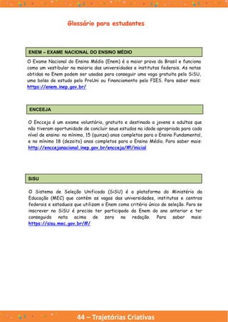44 – Trajetórias Criativas
Glossário para estudantes
ENEM – EXAME NACIONAL DO ENSINO MÉDIO
O Exame Nacional do Ensino Médio (Enem) é a maior prova do Brasil e funciona
como um vestibular na maioria das universidades e institutos federais. As notas
obtidas no Enem podem ser usadas para conseguir uma vaga gratuita pelo SiSU,
uma bolsa de estudo pelo ProUni ou financiamento pelo FIES. Para saber mais:
https://enem.inep.gov.br/
ENCEEJA
O Encceja é um exame voluntário, gratuito e destinado a jovens e adultos que
não tiveram oportunidade de concluir seus estudos na idade apropriada para cada
nível de ensino: no mínimo, 15 (quinze) anos completos para o Ensino Fundamental,
e no mínimo 18 (dezoito) anos completos para o Ensino Médio. Para saber mais:
http://enccejanacional.inep.gov.br/encceja/#!/inicial
SiSU
O Sistema de Seleção Unificada (SiSU) é a plataforma do Ministério da
Educação (MEC) que contém as vagas das universidades, institutos e centros
federais e estaduais que utilizam o Enem como critério único de seleção. Para se
inscrever no SiSU é preciso ter participado do Enem do ano anterior e ter
conseguido nota acima de zero na redação. Para saber mais:
https://sisu.mec.gov.br/#/
 