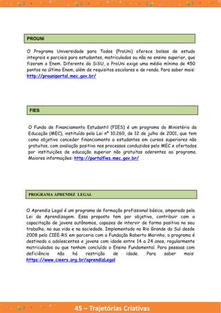 45 – Trajetórias Criativas
PROUNI
O Programa Universidade para Todos (ProUni) oferece bolsas de estudo
integrais e parciais para estudantes, matriculados ou não no ensino superior, que
fizeram o Enem. Diferente do SiSU, o ProUni exige uma média mínima de 450
pontos no último Enem, além de requisitos escolares e de renda. Para saber mais:
http://prouniportal.mec.gov.br/
FIES
O Fundo de Financiamento Estudantil (FIES) é um programa do Ministério da
Educação (MEC), instituído pela Lei nº 10.260, de 12 de julho de 2001, que tem
como objetivo conceder financiamento a estudantes em cursos superiores não
gratuitos, com avaliação positiva nos processos conduzidos pelo MEC e ofertados
por instituições de educação superior não gratuitas aderentes ao programa.
Maiores informações: http://portalfies.mec.gov.br/
PROGRAMA APRENDIZ LEGAL
O Aprendiz Legal é um programa de formação profissional básica, amparado pela
Lei da Aprendizagem. Essa proposta tem por objetivo, contribuir com a
capacitação de jovens autônomos, capazes de intervir de forma positiva no seu
trabalho, na sua vida e na sociedade. Implementado no Rio Grande do Sul desde
2008 pelo CIEE-RS em parceria com a Fundação Roberto Marinho, o programa é
destinado a adolescentes e jovens com idade entre 14 a 24 anos, regularmente
matriculados ou que tenham concluído o Ensino Fundamental. Para pessoas com
deficiência não há restrição de idade. Para saber mais:
https://www.cieers.org.br/aprendizLegal
 