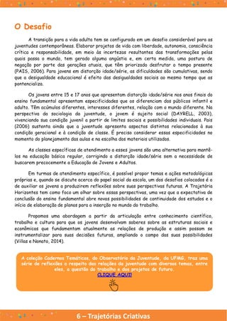 O Desafio
A transição para a vida adulta tem se configurado em um desafio considerável para as
juventudes contemporâneas. Elaborar projetos de vida com liberdade, autonomia, consciência
crítica e responsabilidade, em meio às incertezas resultantes das transformações pelas
quais passa o mundo, tem gerado alguma angústia e, em certa medida, uma postura de
negação por parte das gerações atuais, que têm priorizado desfrutar o tempo presente
(PAIS, 2006). Para jovens em distorção idade/série, as dificuldades são cumulativas, sendo
que a desigualdade educacional é efeito das desigualdades sociais ao mesmo tempo que as
pontencializa.
Os jovens entre 15 e 17 anos que apresentam distorção idade/série nos anos finais do
ensino fundamental apresentam especificidades que os diferenciam dos públicos infantil e
adulto. Têm acúmulos diferentes, interesses diferentes, relação com o mundo diferente. Na
perspectiva da sociologia da juventude, o jovem é sujeito social (DAYRELL, 2003),
vivenciando sua condição juvenil a partir de limites sociais e possibilidades individuais. Pais
(2006) sustenta ainda que a juventude apresenta aspectos distintos relacionados à sua
condição geracional e à condição de classe. É preciso considerar essas especificidades no
momento do planejamento das aulas e na escolha dos materiais utilizados.
As classes específicas de atendimento a esses jovens são uma alternativa para mantê-
los na educação básica regular, corrigindo a distorção idade/série sem a necessidade de
buscarem precocemente a Educação de Jovens e Adultos.
Em turmas de atendimento específico, é possível propor temas e ações metodológicas
próprias e, quando se discute acerca do papel social da escola, um dos desafios colocados é o
de auxiliar os jovens a produzirem reflexões sobre suas perspectivas futuras. A Trajetória
Horizontes tem como foco um olhar sobre essas perspectivas, uma vez que a expectativa de
conclusão do ensino fundamental abre novas possibilidades de continuidade dos estudos e o
início de elaboração de planos para a inserção no mundo do trabalho.
Propomos uma abordagem a partir da articulação entre conhecimento científico,
trabalho e cultura para que os jovens desenvolvam saberes sobre as estruturas sociais e
econômicas que fundamentam atualmente as relações de produção e assim possam se
instrumentalizar para suas decisões futuras, ampliando o campo das suas possibilidades
(Villas e Nonato, 2014).
A coleção Cadernos Temáticos, do Observatório da Juventude, da UFMG, traz uma
série de reflexões a respeito das relações da juventude com diversos temas, entre
eles, a questão do trabalho e dos projetos de futuro.
CLIQUE AQUI!
6 – Trajetórias Criativas
 