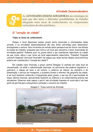 8 – Trajetórias Criativas
O “coração da cidade”
Todas as áreas de conhecimento
Chegou a hora! Queremos nossos jovens muito envolvidos e interessados nessa
jornada, e as atividades desencadeadoras são uma ótima estratégia para desenvolver
protagonismo e autoria. Para iniciarmos um estudo sobre perspectivas de futuro com ênfase
no mundo do trabalho, propomos uma visita a um local que concentre a maior diversidade de
atividades possível. Podemos ouvir os jovens sobre o que consideram importante na cidade
em que vivem, sobre o que torna um local especialmente importante: Trabalho? Produção
cultural? Compras? Serviços? Diversão? Um espaço que reúna muitas dessas características
poderia ser considerado o “coração da cidade”?
Em cidades como Alvorada, a praça central (Imagem 1) costuma ser esse local de
concentração. Lá estão a administração municipal, as estruturas dos poderes legislativo e
judiciário, o espaço de lazer e de cultura, o comércio de móveis, de vestuário e de
alimentação, o serviço de transporte, a economia formal e informal. Na geografia da cidade,
é um local bastante conhecido e frequentado pelos jovens, o que nos dá a oportunidade de
lançar olhares diversos, aproveitando bastante as vivências e os conhecimentos prévios dos
estudantes. Observar esse espaço a partir das atividades humanas ali exercidas é um bom
ponto de partida para começarmos a entender o conceito de trabalho.
Atividade Desencadeadora
Imagem 1 - Praça central de Alvorada
Fonte: acervo do autor
 