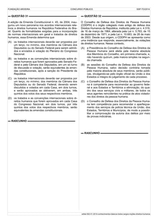 FUNDAÇÃO AROEIRA CONCURSO PÚBLICO SSP-TO/2014
▬ QUESTÃO 31 ▬▬▬▬▬▬▬▬▬▬▬▬▬▬▬▬▬▬
A edição da Emenda Constitucional n. 45, de 2004, inau-
gurou um novo panorama nos acordos internacionais rela-
tivos a direitos humanos na República Federativa do Bra-
sil. Quanto às formalidades exigidas para a incorporação
de normas internacionais em geral e tratados de direitos
humanos, essa Emenda determina que
(A) os tratados internacionais deverão ser propostos por
um terço, no mínimo, dos membros da Câmara dos
Deputados ou do Senado Federal para serem admiti-
dos e enviados à votação do Plenário do Congresso
Nacional.
(B) os tratados e as convenções internacionais sobre di-
reitos humanos que forem aprovados pelo Senado Fe-
deral e pela Câmara dos Deputados, em um só turno
de discussão e votação, serão equivalentes às emen-
das constitucionais, após a sanção do Presidente da
República.
(C) os tratados internacionais deverão ser propostos por
um terço, no mínimo, dos membros da Câmara dos
Deputados ou do Senado Federal, devendo serem
discutidos e votados em cada Casa, em dois turnos,
e serão aprovados se obtiverem, em ambas, três
quintos dos votos dos seus respectivos membros.
(D) os tratados e as convenções internacionais sobre di-
reitos humanos que forem aprovados em cada Casa
do Congresso Nacional, em dois turnos, por três
quintos dos votos dos respectivos membros, serão
equivalentes às emendas constitucionais.
▬ RASCUNHO ▬▬▬▬▬▬▬▬▬▬▬▬▬▬▬▬▬▬
▬ QUESTÃO 32 ▬▬▬▬▬▬▬▬▬▬▬▬▬▬▬▬▬▬
O Conselho de Defesa dos Direitos da Pessoa Humana
(CDDPH) é o órgão colegiado mais antigo de defesa dos
Direitos Humanos da República, instituído pela Lei n. 4.319,
de 16 de março de 1964, alterada pela Lei n. 5.763, de 15
de dezembro de 1971, e pela Lei n. 10.683, de 28 de maio
de 2003. Desde sua origem, o CDDPH se apresenta como
uma instância que responde, essencialmente, às violações
de direitos humanos. Nesse contexto,
(A) a Presidência do Conselho de Defesa dos Direitos da
Pessoa Humana será eleita pela maioria absoluta
dos Membros do Conselho, em primeira chamada, e,
não havendo quórum, pela maiora simples na segun-
da chamada.
(B) as sessões do Conselho de Defesa dos Direitos da
Pessoa Humana, salvo decisão contrária tomada
pela maioria absoluta de seus membros, serão públi-
cas, divulgando-se pelo órgão oficial da União e dos
Estados a íntegra do julgamento de cada processo.
(C) o Conselho de Defesa dos Direitos da Pessoa Huma-
na é competente para recomendar ao governo fede-
ral e aos Estados e Territórios a eliminação, do qua-
dro dos seus serviços civis e militares, de todos os
seus agentes reincidentes na prática de atos violado-
res dos diretos da pessoa humana.
(D) o Conselho de Defesa dos Direitos da Pessoa Huma-
na tem competência para recomendar o aperfeiçoa-
mento dos serviços de polícia técnica da União, dos
Estados, Territórios e Municípios, de modo a possibi-
litar a comprovação da autoria dos delitos por meio
de provas indiciárias.
▬ RASCUNHO ▬▬▬▬▬▬▬▬▬▬▬▬▬▬▬▬▬▬
edital-002-01-2014-conhecimentos-básicos-todos-cargos-noções-direitos-humanos
 