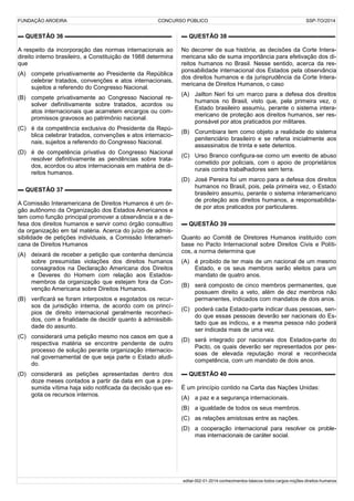 FUNDAÇÃO AROEIRA CONCURSO PÚBLICO SSP-TO/2014
▬ QUESTÃO 36 ▬▬▬▬▬▬▬▬▬▬▬▬▬▬▬▬▬▬
A respeito da incorporação das normas internacionais ao
direito interno brasileiro, a Constituição de 1988 determina
que
(A) compete privativamente ao Presidente da República
celebrar tratados, convenções e atos internacionais,
sujeitos a referendo do Congresso Nacional.
(B) compete privativamente ao Congresso Nacional re-
solver definitivamente sobre tratados, acordos ou
atos internacionais que acarretem encargos ou com-
promissos gravosos ao patrimônio nacional.
(C) é da competência exclusiva do Presidente da Repú-
blica celebrar tratados, convenções e atos internacio-
nais, sujeitos a referendo do Congresso Nacional.
(D) é de competência privativa do Congresso Nacional
resolver definitivamente as pendências sobre trata-
dos, acordos ou atos internacionais em matéria de di-
reitos humanos.
▬ QUESTÃO 37 ▬▬▬▬▬▬▬▬▬▬▬▬▬▬▬▬▬▬
A Comissão Interamericana de Direitos Humanos é um ór-
gão autônomo da Organização dos Estados Americanos e
tem como função principal promover a observância e a de-
fesa dos direitos humanos e servir como órgão consultivo
da organização em tal matéria. Acerca do juízo de admis-
sibilidade de petições individuais, a Comissão Interameri-
cana de Direitos Humanos
(A) deixará de receber a petição que contenha denúncia
sobre presumidas violações dos direitos humanos
consagrados na Declaração Americana dos Direitos
e Deveres do Homem com relação aos Estados-
membros da organização que estejam fora da Con-
venção Americana sobre Direitos Humanos.
(B) verificará se foram interpostos e esgotados os recur-
sos da jurisdição interna, de acordo com os princí-
pios de direito internacional geralmente reconheci-
dos, com a finalidade de decidir quanto à admissibili-
dade do assunto.
(C) considerará uma petição mesmo nos casos em que a
respectiva matéria se encontre pendente de outro
processo de solução perante organização internacio-
nal governamental de que seja parte o Estado aludi-
do.
(D) considerará as petições apresentadas dentro dos
doze meses contados a partir da data em que a pre-
sumida vítima haja sido notificada da decisão que es-
gota os recursos internos.
▬ QUESTÃO 38 ▬▬▬▬▬▬▬▬▬▬▬▬▬▬▬▬▬▬
No decorrer de sua história, as decisões da Corte Intera-
mericana são de suma importância para efetivação dos di-
reitos humanos no Brasil. Nesse sentido, acerca da res-
ponsabilidade internacional dos Estados pela observância
dos direitos humanos e da jurisprudência da Corte Intera-
mericana de Direitos Humanos, o caso
(A) Jailton Neri foi um marco para a defesa dos direitos
humanos no Brasil, visto que, pela primeira vez, o
Estado brasileiro assumiu, perante o sistema intera-
mericano de proteção aos direitos humanos, ser res-
ponsável por atos praticados por militares.
(B) Corumbiara tem como objeto a realidade do sistema
penitenciário brasileiro e se referia inicialmente aos
assassinatos de trinta e sete detentos.
(C) Urso Branco configura-se como um evento de abuso
cometido por policiais, com o apoio de proprietários
rurais contra trabalhadores sem terra.
(D) José Pereira foi um marco para a defesa dos direitos
humanos no Brasil, pois, pela primeira vez, o Estado
brasileiro assumiu, perante o sistema interamericano
de proteção aos direitos humanos, a responsabilida-
de por atos praticados por particulares.
▬ QUESTÃO 39 ▬▬▬▬▬▬▬▬▬▬▬▬▬▬▬▬▬▬
Quanto ao Comitê de Diretores Humanos instituído com
base no Pacto Internacional sobre Direitos Civis e Políti-
cos, a norma determina que
(A) é proibido de ter mais de um nacional de um mesmo
Estado, e os seus membros serão eleitos para um
mandato de quatro anos.
(B) será composto de cinco membros permanentes, que
possuem direito a veto, além de dez membros não
permanentes, indicados com mandatos de dois anos.
(C) poderá cada Estado-parte indicar duas pessoas, sen-
do que essas pessoas deverão ser nacionais do Es-
tado que as indicou, e a mesma pessoa não poderá
ser indicada mais de uma vez.
(D) será integrado por nacionais dos Estados-parte do
Pacto, os quais deverão ser representados por pes-
soas de elevada reputação moral e reconhecida
competência, com um mandato de dois anos.
▬ QUESTÃO 40 ▬▬▬▬▬▬▬▬▬▬▬▬▬▬▬▬▬▬
É um princípio contido na Carta das Nações Unidas:
(A) a paz e a segurança internacionais.
(B) a igualdade de todos os seus membros.
(C) as relações amistosas entre as nações.
(D) a cooperação internacional para resolver os proble-
mas internacionais de caráter social.
edital-002-01-2014-conhecimentos-básicos-todos-cargos-noções-direitos-humanos
 