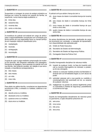 FUNDAÇÃO AROEIRA CONCURSO PÚBLICO SSP-TO/2014
▬ QUESTÃO 41 ▬▬▬▬▬▬▬▬▬▬▬▬▬▬▬▬▬▬
Suspendem a contagem do prazo do estágio probatório as
licenças por motivo de doença em pessoa da família, se
superiores, numa mesma etapa avaliatória, a
(A) trinta dias.
(B) sessenta dias.
(C) noventa dias.
(D) cento e vinte dias.
▬ QUESTÃO 42 ▬▬▬▬▬▬▬▬▬▬▬▬▬▬▬▬▬▬
A investidura do policial civil estável em cargo de atribui-
ções e responsabilidades compatíveis com a limitação que
tenha sofrido em sua capacidade física ou mental verifica-
da em inspeção médica é classificada como
(A) readaptação.
(B) reversão.
(C) reintegração.
(D) recondução.
▬ QUESTÃO 43 ▬▬▬▬▬▬▬▬▬▬▬▬▬▬▬▬▬▬
A ajuda de custo é paga mediante comprovação da mudan-
ça de domicílio, das despesas realizadas com passagens,
transporte de bagagens, bens pessoais do policial civil e de
sua família, não podendo exceder, em relação à sua remu-
neração, a importância correspondente a
(A) três meses.
(B) dois meses.
(C) um mês.
(D) meio mês.
▬ QUESTÃO 44 ▬▬▬▬▬▬▬▬▬▬▬▬▬▬▬▬▬▬
Para efeito de salário-família, consideram-se dependentes
econômicos o filho, o enteado e o tutelado, solteiros e me-
nores de
(A) dezoito anos ou inválidos.
(B) dezesseis anos ou inválidos.
(C) quatorze anos ou inválidos.
(D) doze anos ou inválidos.
▬ QUESTÃO 45 ▬▬▬▬▬▬▬▬▬▬▬▬▬▬▬▬▬▬
À policial civil que adotar criança de zero a
(A) doze meses de idade é concedida licença de noventa
dias.
(B) seis meses de idade é concedida licença de trinta
dias.
(C) cinco meses de idade é concedida licença de qua-
renta e cinco dias.
(D) quatro meses de idade é concedida licença de ses-
senta dias.
▬ QUESTÃO 46 ▬▬▬▬▬▬▬▬▬▬▬▬▬▬▬▬▬▬
As penas disciplinares de demissão, destituição de cargo
de provimento em comissão, e cassação de aposentado-
ria e disponibilidade são aplicadas pelo
(A) Chefe do Poder Executivo.
(B) Secretário de Estado da Administração.
(C) Secretário de Estado da Segurança Pública.
(D) Corregedor-Geral da Polícia Civil.
▬ QUESTÃO 47 ▬▬▬▬▬▬▬▬▬▬▬▬▬▬▬▬▬▬
Constitui transgressão disciplinar de natureza média:
(A) impedir de qualquer modo, na fase de inquérito poli-
cial ou durante interrogatório do indiciado, a presen-
ça do seu advogado.
(B) ordenar ou executar medida privativa da liberdade in-
dividual sem as formalidades legais ou com abuso de
poder.
(C) submeter pessoas sob a sua guarda ou custódia a
constrangimento não autorizado em lei, ou vexame
de qualquer natureza.
(D) negligenciar na guarda de pessoa legalmente presa
ou submetida à medida de segurança, possibilitando
a ocorrência de fuga.
▬ QUESTÃO 48 ▬▬▬▬▬▬▬▬▬▬▬▬▬▬▬▬▬▬
Quanto às transgressões disciplinares de natureza grave
ou gravíssima, a ação disciplinar prescreve em
(A) seis anos.
(B) cinco anos.
(C) três anos.
(D) dois anos.
edital-002-01-2014-conhecimentos-específicos-estatuto-dos-policiais-civis-do-estado-tocantins
 