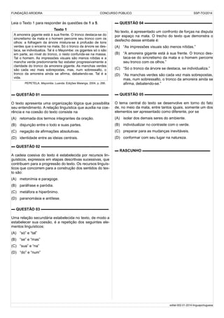 FUNDAÇÃO AROEIRA CONCURSO PÚBLICO SSP-TO/2014
Leia o Texto 1 para responder às questões de 1 a 5.
Texto 1
A amoreira gigante está à sua frente. O tronco destaca-se do
sincretismo da mata e o homem percorre seu tronco com os
olhos: a folhagem da árvore mistura-se à profusão de tons
verdes que o encerra na mata. Só o tronco da árvore se des-
taca, se individualiza. Tal é o Mayombe: os gigantes só o são
em parte, ao nível do tronco, o resto confunde-se na massa.
Tal o homem. As impressões visuais são menos nítidas e a
mancha verde predominante faz esbater progressivamente a
claridade do tronco da amoreira gigante. As manchas verdes
são cada vez mais sobrepostas, mas, num sobressalto, o
tronco da amoreira ainda se afirma, debatendo-se. Tal é a
vida.
PEPETELA. Mayombe. Luanda: Edições Maianga, 2004. p. 266.
▬ QUESTÃO 01 ▬▬▬▬▬▬▬▬▬▬▬▬▬▬▬▬▬▬
O texto apresenta uma organização lógica que possibilita
seu entendimento. A relação linguística que auxilia na coe-
rência e na coesão do texto consiste na
(A) retomada dos termos integrantes da oração.
(B) disjunção entre o todo e suas partes.
(C) negação de afirmações absolutivas.
(D) identidade entre as ideias centrais.
▬ QUESTÃO 02 ▬▬▬▬▬▬▬▬▬▬▬▬▬▬▬▬▬▬
A cadeia coesiva do texto é estabelecida por recursos lin-
guísticos, expressos em etapas descritivas sucessivas, que
contribuem para a progressão do texto. Os recursos linguís-
ticos que concorrem para a construção dos sentidos do tex-
to são:
(A) metonímia e paragoge.
(B) paráfrase e paródia.
(C) metáfora e hiperônimo.
(D) paranomásia e antítese.
▬ QUESTÃO 03 ▬▬▬▬▬▬▬▬▬▬▬▬▬▬▬▬▬▬
Uma relação secundária estabelecida no texto, de modo a
estabelecer sua coesão, é a repetição dos seguintes ele-
mentos linguísticos:
(A) “só” e “tal”
(B) “se” e “mas”
(C) “sua” e “na”
(D) “do” e “num”
▬ QUESTÃO 04 ▬▬▬▬▬▬▬▬▬▬▬▬▬▬▬▬▬▬
No texto, é apresentado um confronto de forças na disputa
por espaço na mata. O trecho do texto que demonstra o
desfecho desse embate é:
(A) “As impressões visuais são menos nítidas.”
(B) “A amoreira gigante está à sua frente. O tronco des-
taca-se do sincretismo da mata e o homem percorre
seu tronco com os olhos.”
(C) “Só o tronco da árvore se destaca, se individualiza.”
(D) “As manchas verdes são cada vez mais sobrepostas,
mas, num sobressalto, o tronco da amoreira ainda se
afirma, debatendo-se.”
▬ QUESTÃO 05 ▬▬▬▬▬▬▬▬▬▬▬▬▬▬▬▬▬▬
O tema central do texto se desenvolve em torno do fato
de, no meio da mata, entre tantos iguais, somente um dos
elementos ser apresentado como diferente, por se
(A) isolar dos demais seres do ambiente.
(B) individualizar no contraste com o verde.
(C) preparar para as mudanças inevitáveis.
(D) conformar com seu lugar na natureza.
▬ RASCUNHO ▬▬▬▬▬▬▬▬▬▬▬▬▬▬▬▬▬▬
edital-002-01-2014-linguaportuguesa
 