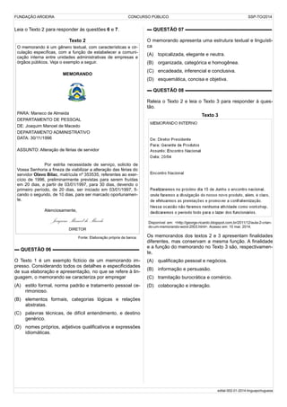 FUNDAÇÃO AROEIRA CONCURSO PÚBLICO SSP-TO/2014
Leia o Texto 2 para responder às questões 6 e 7.
Texto 2
O memorando é um gênero textual, com características e cir-
culação específicas, com a função de estabelecer a comuni-
cação interna entre unidades administrativas de empresas e
órgãos públicos. Veja o exemplo a seguir.
MEMORANDO
PARA: Maneco de Almeida
DEPARTAMENTO DE PESSOAL
DE: Joaquim Manoel de Macedo
DEPARTAMENTO ADMINISTRATIVO
DATA: 30/11/1996
ASSUNTO: Alteração de férias de servidor
Por estrita necessidade de serviço, solicito de
Vossa Senhoria a fineza de viabilizar a alteração das férias do
servidor Olavo Bilac, matrícula nº 353535, referentes ao exer-
cício de 1996, preliminarmente previstas para serem fruídas
em 20 dias, a partir de 03/01/1997, para 30 dias, devendo o
primeiro período, de 20 dias, ser iniciado em 03/01/1997, fi-
cando o segundo, de 10 dias, para ser marcado oportunamen-
te.
Atenciosamente,
Joaquim Manoel de Macedo
DIRETOR
Fonte: Elaboração própria da banca.
▬ QUESTÃO 06 ▬▬▬▬▬▬▬▬▬▬▬▬▬▬▬▬▬▬
O Texto 1 é um exemplo fictício de um memorando im-
presso. Considerando todos os detalhes e especificidades
de sua elaboração e apresentação, no que se refere à lin-
guagem, o memorando se caracteriza por empregar
(A) estilo formal, norma padrão e tratamento pessoal ce-
rimonioso.
(B) elementos formais, categorias lógicas e relações
abstratas.
(C) palavras técnicas, de difícil entendimento, e destino
genérico.
(D) nomes próprios, adjetivos qualificativos e expressões
idiomáticas.
▬ QUESTÃO 07 ▬▬▬▬▬▬▬▬▬▬▬▬▬▬▬▬▬▬
O memorando apresenta uma estrutura textual e linguísti-
ca
(A) topicalizada, elegante e neutra.
(B) organizada, categórica e homogênea.
(C) encadeada, inferencial e conclusiva.
(D) esquemática, concisa e objetiva.
▬ QUESTÃO 08 ▬▬▬▬▬▬▬▬▬▬▬▬▬▬▬▬▬▬
Releia o Texto 2 e leia o Texto 3 para responder à ques-
tão.
Texto 3
Disponível em: <http://george-ricardo.blogspot.com.br/2011/12/aula-2-crian-
do-um-memorando-word-2003.html>. Acesso em: 10 mar. 2014.
Os memorandos dos textos 2 e 3 apresentam finalidades
diferentes, mas conservam a mesma função. A finalidade
e a função do memorando no Texto 3 são, respectivamen-
te,
(A) qualificação pessoal e negócios.
(B) informação e persuasão.
(C) tramitação burocrática e comércio.
(D) colaboração e interação.
edital-002-01-2014-linguaportuguesa
 