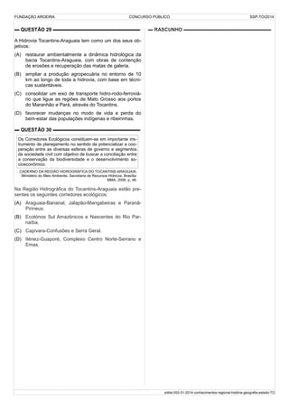 FUNDAÇÃO AROEIRA CONCURSO PÚBLICO SSP-TO/2014
▬ QUESTÃO 29 ▬▬▬▬▬▬▬▬▬▬▬▬▬▬▬▬▬▬
A Hidrovia Tocantins-Araguaia tem como um dos seus ob-
jetivos:
(A) restaurar ambientalmente a dinâmica hidrológica da
bacia Tocantins-Araguaia, com obras de contenção
de erosões e recuperação das matas de galeria.
(B) ampliar a produção agropecuária no entorno de 10
km ao longo de toda a hidrovia, com base em técni-
cas sustentáveis.
(C) consolidar um eixo de transporte hidro-rodo-ferroviá-
rio que ligue as regiões de Mato Grosso aos portos
do Maranhão e Pará, através do Tocantins.
(D) favorecer mudanças no modo de vida e perda do
bem-estar das populações indígenas e ribeirinhas.
▬ QUESTÃO 30 ▬▬▬▬▬▬▬▬▬▬▬▬▬▬▬▬▬▬
Os Corredores Ecológicos constituem-se em importante ins-
trumento de planejamento no sentido de potencializar a coo-
peração entre as diversas esferas de governo e segmentos
da sociedade civil com objetivo de buscar a conciliação entre
a conservação da biodiversidade e o desenvolvimento so-
cioeconômico.
CADERNO DA REGIÃO HIDROGRÁFICA DO TOCANTINS-ARAGUAIA.
Ministério do Meio Ambiente, Secretaria de Recursos Hídricos. Brasília:
MMA, 2006. p. 48.
Na Região Hidrográfica do Tocantins-Araguaia estão pre-
sentes os seguintes corredores ecológicos:
(A) Araguaia-Bananal, Jalapão-Mangabeiras e Paranã-
Pirineus.
(B) Ecotónos Sul Amazônicos e Nascentes do Rio Par-
naíba.
(C) Capivara-Confusões e Serra Geral.
(D) Iténez-Guaporé, Complexo Centro Norte-Serrano e
Emas.
▬ RASCUNHO ▬▬▬▬▬▬▬▬▬▬▬▬▬▬▬▬▬▬
edital-002-01-2014-conhecimentos-regional-história-geografia-estado-TO
 
