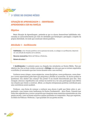 16
1a
série DO ENSINO MÉDIO
Situação de aprendizagem 1 – Identidade:
aprendendo a ser na família
Objetivo
Nesta Situação de Aprendizagem, pretende-se que os alunos desenvolvam habilidades rela-
cionadas ao autoconhecimento por meio de atividades que fortaleçam a percepção a respeito da
própria identidade, de modo que construam valores positivos.
Atividade 1 – Acolhimento
Habilidades: criar vínculos positivos com as pessoas da escola, os colegas e os professores; desenvol-
ver uma atitude de empatia com os demais.
Recursos necessários: Diário de Práticas e Vivências.
Número de aulas: 1
O Acolhimento é o primeiro passo na chegada dos estudantes ao Ensino Médio. Tem por
objetivo dar-lhes as boas-vindas e promover o diálogo com eles para que se sintam respeitados
e acolhidos (é necessário que isso ocorra durante todo o ano escolar).
Conhecer novos colegas, novas exigências, novas disciplinas, novos professores, novos dese-
jos e novas expectativas pode fazer que perguntas e dúvidas se acumulem. Os alunos podem se
questionar: Sou adulto? Sou criança? Sou jovem? É um mundo desconhecido para eles. Uma
recepção calorosa e significativa com certeza vai motivá-los a ter uma participação mais efetiva
nas relações que vierem a construir. Afinal, as relações interpessoais positivas contribuem para
uma convivência social saudável.
Professor, uma forma de começar a conhecer seus alunos é pedir que falem sobre si, per-
guntando o que trazem como lembranças do Ensino Fundamental – Anos Finais. Comente que
todos têm experiências a contar e proponha que imaginem essas memórias armazenadas em uma
gaveta secreta, como se fossem arquivos e pastas guardados no computador. Peça que registrem,
no Diário de Práticas e Vivências, o que guardam em sua gaveta secreta.
 