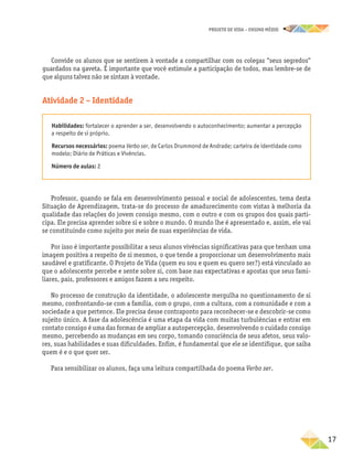projeto de vida – ensino Médio
	17
Convide os alunos que se sentirem à vontade a compartilhar com os colegas “seus segredos”
guardados na gaveta. É importante que você estimule a participação de todos, mas lembre-se de
que alguns talvez não se sintam à vontade.
Atividade 2 – Identidade
Habilidades: fortalecer o aprender a ser, desenvolvendo o autoconhecimento; aumentar a percepção
a respeito de si próprio.
Recursos necessários: poema Verbo ser, de Carlos Drummond de Andrade; carteira de identidade como
modelo; Diário de Práticas e Vivências.
Número de aulas: 2
Professor, quando se fala em desenvolvimento pessoal e social de adolescentes, tema desta
Situação de Aprendizagem, trata-se do processo de amadurecimento com vistas à melhoria da
qualidade das relações do jovem consigo mesmo, com o outro e com os grupos dos quais parti-
cipa. Ele precisa aprender sobre si e sobre o mundo. O mundo lhe é apresentado e, assim, ele vai
se constituindo como sujeito por meio de suas experiências de vida.
Por isso é importante possibilitar a seus alunos vivências significativas para que tenham uma
imagem positiva a respeito de si mesmos, o que tende a proporcionar um desenvolvimento mais
saudável e gratificante. O Projeto de Vida (quem eu sou e quem eu quero ser?) está vinculado ao
que o adolescente percebe e sente sobre si, com base nas expectativas e apostas que seus fami-
liares, pais, professores e amigos fazem a seu respeito.
No processo de construção da identidade, o adolescente mergulha no questionamento de si
mesmo, confrontando-se com a família, com o grupo, com a cultura, com a comunidade e com a
sociedade a que pertence. Ele precisa desse contraponto para reconhecer-se e descobrir-se como
sujeito único. A fase da adolescência é uma etapa da vida com muitas turbulências e entrar em
contato consigo é uma das formas de ampliar a autopercepção, desenvolvendo o cuidado consigo
mesmo, percebendo as mudanças em seu corpo, tomando consciência de seus afetos, seus valo-
res, suas habilidades e suas dificuldades. Enfim, é fundamental que ele se identifique, que saiba
quem é e o que quer ser.
Para sensibilizar os alunos, faça uma leitura compartilhada do poema Verbo ser.
 