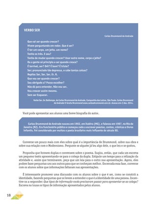 18
Verbo ser
Carlos Drummond de Andrade
Que vai ser quando crescer?
Vivem perguntando em redor. Que é ser?
É ter um corpo, um jeito, um nome?
Tenho os três. E sou?
Tenho de mudar quando crescer? Usar outro nome, corpo e jeito?
Ou a gente só principia a ser quando cresce?
É terrível, ser? Dói? É bom? É triste?
Ser; pronunciado tão depressa, e cabe tantas coisas?
Repito: Ser, Ser, Ser. Er. R.
Que vou ser quando crescer?
Sou obrigado a? Posso escolher?
Não dá para entender. Não vou ser.
Vou crescer assim mesmo.
Sem ser Esquecer.
VerboSer.In:Boitempo,deCarlosDrummonddeAndrade,CompanhiadasLetras,SãoPaulo.CarlosDrummond
deAndrade©GrañaDrummondwww.carlosdrummond.com.br.Acessoem:2dez.2014.
Você pode apresentar aos alunos uma breve biografia do autor.
Carlos Drummond de Andrade nasceu em 1902, em Itabira (MG), e faleceu em 1987, no Rio de
Janeiro (RJ). Era funcionário público e começou cedo a escrever poesias, contos, crônicas e livros
infantis. Foi considerado por muitos o poeta brasileiro mais influente do século XX.
Converse um pouco mais com eles sobre qual é a importância de Drummond, sobre sua obra e
sobre sua relação com o Modernismo. Pergunte se alguém já leu algo dele, o que leu e se gostou.
Proponha que formem duplas e conversem sobre o poema. Sugira, então, que cada um escreva
um pequeno texto apresentando-se para o colega da dupla. Estipule um tempo para a relização da
atividade e, assim que terminarem, peça que um leia para o outro sua apresentação. Agora, eles
podem fazer perguntas uns aos outros para que se conheçam melhor. Encerrada essa fase, converse
com os alunos sobre que informações faltaram nas apresentações.
É interessante promover uma discussão com os alunos sobre o que é ser, como se constrói a
identidade, fazendo perguntas que os levem a entender o que é a identidade de uma pessoa. Incen-
tive-os a responder: Que tipos de informação vocês precisaram passar para apresentar-se ao colega?
Escreva na lousa os tipos de informação apresentados pelos alunos.
 