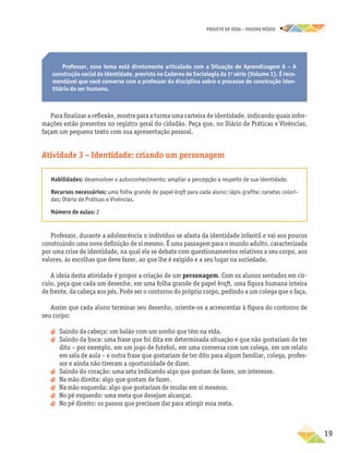 projeto de vida – ensino Médio
	19
Professor, esse tema está diretamente articulado com a Situação de Aprendizagem 6 – A
construção social da identidade, prevista no Caderno de Sociologia da 1a
série (Volume 1). É reco-
mendável que você converse com o professor da disciplina sobre o processo de construção iden-
titária do ser humano.
Para finalizar a reflexão, mostre para a turma uma carteira de identidade, indicando quais infor-
mações estão presentes no registro geral do cidadão. Peça que, no Diário de Práticas e Vivências,
façam um pequeno texto com sua apresentação pessoal.
Atividade 3 – Identidade: criando um personagem
Habilidades: desenvolver o autoconhecimento; ampliar a percepção a respeito de sua identidade.
Recursos necessários: uma folha grande de papel kraft para cada aluno; lápis grafite; canetas colori-
das; Diário de Práticas e Vivências.
Número de aulas: 2
Professor, durante a adolescência o indivíduo se afasta da identidade infantil e vai aos poucos
construindo uma nova definição de si mesmo. É uma passagem para o mundo adulto, caracterizada
por uma crise de identidade, na qual ele se debate com questionamentos relativos a seu corpo, aos
valores, às escolhas que deve fazer, ao que lhe é exigido e a seu lugar na sociedade.
A ideia desta atividade é propor a criação de um personagem. Com os alunos sentados em cír-
culo, peça que cada um desenhe, em uma folha grande de papel kraft, uma figura humana inteira
de frente, da cabeça aos pés. Pode ser o contorno do próprio corpo, pedindo a um colega que o faça.
Assim que cada aluno terminar seu desenho, oriente-os a acrescentar à figura do contorno de
seu corpo:
a
a Saindo da cabeça: um balão com um sonho que têm na vida.
a
a Saindo da boca: uma frase que foi dita em determinada situação e que não gostariam de ter
dito – por exemplo, em um jogo de futebol, em uma conversa com um colega, em um relato
em sala de aula – e outra frase que gostariam de ter dito para algum familiar, colega, profes-
sor e ainda não tiveram a oportunidade de dizer.
a
a Saindo do coração: uma seta indicando algo que gostam de fazer, um interesse.
a
a Na mão direita: algo que gostam de fazer.
a
a Na mão esquerda: algo que gostariam de mudar em si mesmos.
a
a No pé esquerdo: uma meta que desejam alcançar.
a
a No pé direito: os passos que precisam dar para atingir essa meta.
 