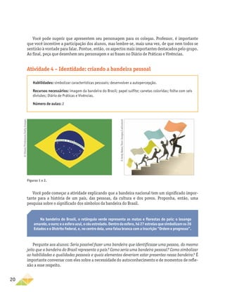 20
Você pode sugerir que apresentem seu personagem para os colegas. Professor, é importante
que você incentive a participação dos alunos, mas lembre-se, mais uma vez, de que nem todos se
sentirão à vontade para falar. Pontue, então, os aspectos mais importantes destacados pelo grupo.
Ao final, peça que desenhem seu personagem e as frases no Diário de Práticas e Vivências.
Atividade 4 – Identidade: criando a bandeira pessoal
Habilidades: simbolizar características pessoais; desenvolver a autopercepção.
Recursos necessários: imagem da bandeira do Brasil; papel sulfite; canetas coloridas; folha com seis
divisões; Diário de Práticas e Vivências.
Número de aulas: 2
Você pode começar a atividade explicando que a bandeira nacional tem um significado impor-
tante para a história de um país, das pessoas, da cultura e dos povos. Proponha, então, uma
pesquisa sobre o significado dos símbolos da bandeira do Brasil.
Na bandeira do Brasil, o retângulo verde representa as matas e florestas do país; o losango
amarelo,oouro;eaesferaazul,océuestrelado.Dentrodaesfera,há27estrelasquesimbolizamos26
Estados e o Distrito Federal, e, no centro dela, uma faixa branca com a inscrição “Ordem e progresso”.
Pergunte aos alunos: Seria possível fazer uma bandeira que identificasse uma pessoa, do mesmo
jeito que a bandeira do Brasil representa o país? Como seria uma bandeira pessoal? Como simbolizar
as habilidades e qualidades pessoais e quais elementos deveriam estar presentes nessa bandeira? É
importante conversar com eles sobre a necessidade do autoconhecimento e de momentos de refle-
xão a esse respeito.
Figuras 1 e 2.
©
iStock/Thinkstock/Getty
Images
©
Andy
Baker/Ikon
Images/Latinstock
 