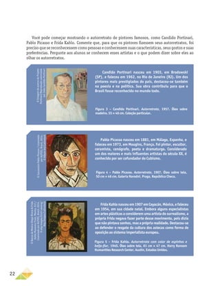 22
Você pode começar mostrando o autorretrato de pintores famosos, como Candido Portinari,
Pablo Picasso e Frida Kahlo. Comente que, para que os pintores fizessem seus autorretratos, foi
preciso que se reconhecessem como pessoas e conhecessem suas características, seus gostos e suas
preferências. Pergunte aos alunos se conhecem esses artistas e o que podem dizer sobre eles ao
olhar os autorretratos.
Candido Portinari nasceu em 1903, em Brodowski
(SP), e faleceu em 1962, no Rio de Janeiro (RJ). Um dos
pintores mais prestigiados do país, destacou-se também
na poesia e na política. Sua obra contribuiu para que o
Brasil fosse reconhecido no mundo todo.
©
Imagem
do
acervo
do
Projeto
Portinari/Reprodução
autorizada
por
João
Candido
Portinari
Pablo Picasso nasceu em 1881, em Málaga, Espanha, e
faleceu em 1973, em Mougins, França. Foi pintor, escultor,
ceramista, cenógrafo, poeta e dramaturgo. Considerado
um dos maiores e mais influentes artistas do século XX, é
conhecido por ser cofundador do Cubismo.
FridaKahlonasceuem1907emCoyacán,México,efaleceu
em 1954, em sua cidade natal. Embora alguns especialistas
em artes plásticas a considerem uma artista do surrealismo, a
própria Frida negava fazer parte desse movimento, pois dizia
que não pintava sonhos, mas a própria realidade. Destacou-se
ao defender o resgate da cultura dos astecas como forma de
oposição ao sistema imperialista europeu.
Figura 3 – Candido Portinari. Autorretrato, 1957. Óleo sobre
madeira. 55 × 46 cm. Coleção particular.
Figura 4 – Pablo Picasso. Autorretrato, 1907. Óleo sobre tela,
50 cm × 46 cm. Galeria Narodni, Praga, República Checa.
©
Succession
Pablo
Picasso
/
Licenciado
por
AUTVIS,
Brasil,
2014.
©
Album
Art/Latinstock
©
Banco
de
Mexico
Diego
Rivera
&
Frida
Kahlo
Museums
Trust,
Mexico,
D.F./
Licenciado
por
AUTVIS,
Brasil,
2014.
©
akg-images/Erich
Lessing/
Akg-Images/Latinstock
Figura 5 – Frida Kahlo. Autorretrato com colar de espinhos e
beija-flor, 1940. Óleo sobre tela, 61 cm × 47 cm. Harry Ransom
Humanities Research Center, Austin, Estados Unidos.
 