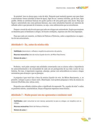 projeto de vida – ensino Médio
	23
Se possível, leve os alunos para a sala de Arte. Pergunte qual material querem usar para fazer
o autorretrato: tintas coloridas (à base de água), lápis de cor, canetas coloridas, giz de cera, lápis
grafite. Divida as cartolinas brancas em quatro partes e dê uma parte para cada aluno. Peça que
façam o autorretrato não como pintores famosos, mas como estudantes fazendo um exercício de
reflexão sobre o que pensam de si mesmos, ou seja, como adolescentes que se reconhecem.
Prepare o mural da sala de aula para que cada um coloque seu autorretrato. Sugira que mostrem
os desenhos para os familiares e amigos. Se houver condições, organize com eles uma exposição.
Peça que cada um comente, no Diário de Práticas e Vivências, sobre a experiência e os aspec-
tos de seu autorretrato.
Atividade 6 – Eu, autor da minha vida
Habilidade: desenvolver a reflexão a respeito da autonomia e da autoria.
Recursos necessários: letra da música Caçador de mim, de Milton Nascimento.
Número de aulas: 1
Professor, você pode começar esta atividade conversando com os alunos sobre a importância
do autoconhecimento e da necessidade de cada um ser protagonista de sua vida e autor de sua
história. Por isso, é importante organizar, planejar, pensar com antecedência os rumos e etapas
necessárias para alcançar o que se planejou.
A proposta é que você leia a letra da música Caçador de mim, de Milton Nascimento, e, se
possível, coloque-a para a classe ouvir. Observação: você poderá pesquisar a letra da música na
internet (YouTube.com, Letras.com).
Proponha uma reflexão coletiva sobre o significado da expressão “Eu, caçador de mim” e sobre
os possíveis valores, características, forças e fraquezas expressos nessa música.
Atividade 7 – Muito prazer em me apresentar e conhecer você
Habilidades: saber comunicar-se com clareza; apresentar-se para os colegas; ser empático com os
colegas.
Recursos necessários: Diário de Práticas e Vivências.
Número de aulas: 1
 