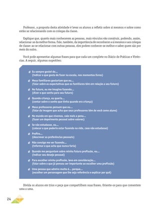 24
Professor, a proposta desta atividade é levar os alunos a refletir sobre si mesmos e sobre como
estão se relacionando com os colegas da classe.
Explique que, quanto mais conhecerem as pessoas, mais vínculos vão construir, podendo, assim,
relacionar-sedamelhorforma.Fale,também,daimportânciadereconhecerasimesmoseaoscolegas
de classe: ao se relacionar com outras pessoas, eles podem conhecer-se melhor e saber quem são por
meio do outro.
Você pode apresentar algumas frases para que cada um complete no Diário de Práticas e Vivên-
cias. A seguir, algumas sugestões:
a
a Eu sempre gostei de...
(indicar o que gosta de fazer na escola, nos momentos livres)
a
a Meus familiares gostariam que eu...
(falar sobre as expectativas que os familiares têm em relação a seu futuro)
a
a No futuro, eu me imagino fazendo...
(dizer o que sonha para seu futuro)
a
a Quando criança, eu queria...
(contar sobre o sonho que tinha quando era criança)
a
a Meus professores pensam que eu...
(falar da imagem que acha que seus professores têm de você como aluno)
a
a No mundo em que vivemos, vale mais a pena...
(fazer um depoimento pessoal sobre valores)
a
a Se não estudasse, eu...
(colocar o que poderia estar fazendo na vida, caso não estudasse)
a
a Prefiro...
(descrever as preferências pessoais)
a
a Não consigo me ver fazendo...
(informar o que acha que nunca faria)
a
a Quando me perguntam sobre minha futura profissão, eu...
(indicar seu desejo pessoal)
a
a Para escolher minha profissão, levo em consideração...
(falar sobre o que já pensou ser importante ao escolher uma profissão)
a
a Uma pessoa que admiro muito é... porque...
(escolher um personagem que lhe seja referência e explicar por quê)
Divida os alunos em trios e peça que compartilhem suas frases. Oriente-os para que comentem
uma a uma.
 