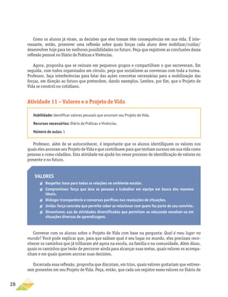 28
Como os alunos já viram, as decisões que eles tomam têm consequências em sua vida. É inte-
ressante, então, promover uma reflexão sobre quais forças cada aluno deve mobilizar/cuidar/
desenvolver hoje para ter melhores possibilidades no futuro. Peça que registrem as conclusões dessa
reflexão pessoal no Diário de Práticas e Vivências.
Agora, proponha que se reúnam em pequenos grupos e compartilhem o que escreveram. Em
seguida, com todos organizados em círculo, peça que socializem as conversas com toda a turma.
Professor, faça interferências para falar das ações concretas necessárias para a mobilização das
forças, em direção ao futuro que pretendem, dando exemplos. Lembre, por fim, que o Projeto de
Vida se constrói no cotidiano.
Atividade 11 – Valores e o Projeto de Vida
Habilidade: identificar valores pessoais que ancoram seu Projeto de Vida.
Recursos necessários: Diário de Práticas e Vivências.
Número de aulas: 1
Professor, além de se autoconhecer, é importante que os alunos identifiquem os valores nos
quais eles ancoram seu Projeto de Vida e que contribuem para que tenham sucesso em sua vida como
pessoas e como cidadãos. Esta atividade vai ajudá-los nesse processo de identificação de valores no
presente e no futuro.
Valores
a
a Respeito: base para todas as relações no ambiente escolar.
a
a Compromisso: força que leva as pessoas a trabalhar em equipe em busca dos mesmos
ideais.
a
a Diálogo: transparência e conversas pacíficas nas resoluções de situações.
a
a União: força concreta que permite saber se relacionar com quem faz parte do seu convívio.
a
a Dinamismo: uso de atividades diversificadas que permitam ao educando envolver-se em
situações diversas de aprendizagem.
Converse com os alunos sobre o Projeto de Vida com base na pergunta: Qual é meu lugar no
mundo? Você pode explicar que, para que saibam qual é seu lugar no mundo, eles precisam reco-
nhecer os caminhos que já trilharam até agora na escola, na família e na comunidade. Além disso,
quais os caminhos que terão de percorrer ainda para alcançar suas metas, quais valores os acompa-
nham e em quais querem ancorar suas decisões.
Encerrada essa reflexão, proponha que discutam, em trios, quais valores gostariam que estives-
sem presentes em seu Projeto de Vida. Peça, então, que cada um registre esses valores no Diário de
 