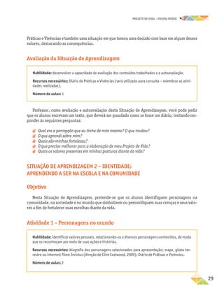 projeto de vida – ensino Médio
	29
Práticas e Vivências e também uma situação em que tomou uma decisão com base em algum desses
valores, destacando as consequências.
Avaliação da Situação de Aprendizagem
Habilidade: desenvolver a capacidade de avaliação dos conteúdos trabalhados e a autoavaliação.
Recursos necessários: Diário de Práticas e Vivências (será utilizado para consulta – relembrar as ativi-
dades realizadas).
Número de aulas: 1
Professor, como avaliação e autoavaliação desta Situação de Aprendizagem, você pode pedir
que os alunos escrevam um texto, que deverá ser guardado como se fosse um diário, tentando res-
ponder às seguintes perguntas:
a
a Qual era a percepção que eu tinha de mim mesmo? O que mudou?
a
a O que aprendi sobre mim?
a
a Quais são minhas fortalezas?
a
a O que preciso melhorar para a elaboração de meu Projeto de Vida?
a
a Quais os valores presentes em minhas posturas diante da vida?
Situação de Aprendizagem 2 – Identidade:
aprendendo a ser na escola e na comunidade
Objetivo
Nesta Situação de Aprendizagem, pretende-se que os alunos identifiquem personagens na
comunidade, na sociedade e no mundo que simbolizem ou personifiquem suas crenças e seus valo-
res a fim de fortalecer suas escolhas diante da vida.
Atividade 1 – Personagens no mundo
Habilidade: identificar valores pessoais, relacionando-os a diversos personagens conhecidos, de modo
que os reconheçam por meio de suas ações e histórias.
Recursos necessários: biografia dos personagens selecionados para apresentação; mapa, globo ter-
restre ou internet; filme Invictus (direção de Clint Eastwood, 2009); Diário de Práticas e Vivências.
Número de aulas: 2
 