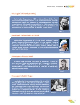 projeto de vida – ensino Médio
	31
Personagem 4: Princesa Isabel
Personagem 3: Madre Teresa de Calcutá
Personagem 2: Martin Luther King
Personagem 5: Getúlio Vargas
Getúlio Dornelles Vargas nasceu em 1882 em São Borja (RS).
Advogado, foi presidente da República de 1930 a 1945 e de 1951
a 1954. Entre suas realizações, instituiu uma série de benefícios
aos trabalhadores, como carteira profissional, salário mínimo,
13o
salário e férias remuneradas, motivo pelo qual passou a ser
chamado de “o pai dos pobres”. Em 1954, no Rio de Janeiro (RJ),
cometeusuicídiocomumtironopeito,deixandouma carta-testa-
mento com a frase: “Saio da vida para entrar na História”.
Martin Luther King nasceu em 1929, em Atlanta, Estados Unidos. Pastor
protestante e ativista político, tornou-se um dos mais importantes líderes do
movimento dos direitos civis dos negros em seu país e no mundo, com uma
campanha de não violência e de amor ao próximo. Em 1964, recebeu o Prêmio
Nobel da Paz pelo combate à desigualdade racial por meio da não violência. Foi
assassinado por um opositor em 1968, em Memphis, Estados Unidos.
Figura 7.
©
Everett
Collection/Easypix
Brasil
Agnes Gonxha Bojaxhiu nasceu em 1910, em Escópia, Macedônia, e faleceu
em 1997, em Calcutá, Índia. Tornou-se noviça em 1928, adotando o nome de
Teresa. Fundadora da Congregação das Missionárias da Caridade, desenvolveu
um trabalho missionário pelo mundo e recebeu, em 1979, o Prêmio Nobel da
Paz pelos serviços prestados à humanidade. Em 2003, foi beatificada pelo papa
João Paulo II (1920-2005).
Figura 8.
©
Tim
Graham/Keystone
Figura 10.
A princesa Isabel nasceu em 1850, no Rio de Janeiro (RJ), e faleceu em
1891, na França. Filha de Dom Pedro II (1825-1891), entrou para a história por
ter assinado, em 1871, a Lei do Ventre Livre, libertando os filhos de escravos
nascidos no Brasil a partir da promulgação da lei, e, em 1888, a Lei Áurea, que
aboliu a escravidão no país.
Figura 9.
©
Acervo
Iconographia
©
Albert
Harlingue/Roger-Viollet/
Glow
Images
 