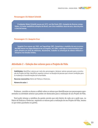 projeto de vida – ensino Médio
	33
Joaquim Cruz nasceu em 1963, em Taguatinga (DF). Conquistou a medalha de ouro na prova
dos 800 metros nos Jogos Olímpicos de Los Angeles, em 1984, e até hoje é o único brasileiro cam-
peão olímpico em pista de atletismo. Atualmente, trabalha na orientação de atletas militares e
olímpicos nos Estados Unidos.
Personagem 10: Robert Scheidt
O velejador Robert Scheidt nasceu em 1973, em São Paulo (SP). Campeão de diversas compe-
tições, é o maior medalhista olímpico do Brasil, com cinco medalhas: duas de ouro, duas de prata
e uma de bronze.
Personagem 11: Joaquim Cruz
Atividade 2 – Coleção dos valores para o Projeto de Vida
Habilidades: identificar valores por meio dos personagens; destacar valores pessoais para a constru-
ção do Projeto de Vida; identificar aspectos comuns na atuação de pessoas que criaram condições para
as mudanças e transformações da humanidade.
Recursos necessários: Diário de Práticas e Vivências.
Número de aulas: 1
Professor, convide os alunos a refletir sobre os valores que identificaram nos personagens apre-
sentados na atividade anterior que podem ser destacados para a realização de seu Projeto de Vida.
Você pode retomar a metáfora da gaveta secreta que está dentro de cada um e pedir que, no
Diário de Práticas e Vivências, registrem os valores para a realização de seu Projeto de Vida, mesmo
os que estão guardados na gaveta.
 