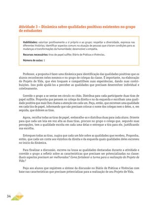 34
Atividade 3 – Dinâmica sobre qualidades positivas existentes no grupo
de estudantes
Habilidades: valorizar positivamente a si próprio e ao grupo; respeitar a diversidade, expressa nas
diferentes histórias; identificar aspectos comuns na atuação de pessoas que criaram condições para as
mudanças e transformações da humanidade; desenvolver a empatia.
Recursos necessários: tiras de papel sulfite; Diário de Práticas e Vivências.
Número de aulas: 1
Professor, a proposta é fazer uma dinâmica para identificação das qualidades positivas que os
alunos reconhecem neles mesmos e no grupo de colegas da classe. É importante, na elaboração
do Projeto de Vida, que eles troquem e compartilhem suas experiências, dando suas contri-
buições. Isso pode ajudá-los a perceber as qualidades que precisam desenvolver individual e
coletivamente.
Convide o grupo a se sentar em círculo no chão. Distribua para cada participante duas tiras de
papel sulfite. Proponha que pensem no colega da direita e no da esquerda e escolham uma quali-
dade positiva que mais lhes chama a atenção em cada um. Peça, então, que escrevam uma qualidade
em cada tira de papel, informando que não precisam colocar o nome dos colegas nem o deles, e, em
seguida, que dobrem as tiras.
Agora, recolha todas as tiras de papel, embaralhe-as e distribua duas para cada aluno. Oriente
para que cada um leia em voz alta as duas tiras, procure no grupo o colega que, segundo suas
percepções, tem a qualidade escrita em cada uma delas e entregue a tira para ele, justificando
sua escolha.
Entregues todas as tiras, sugira que cada um fale sobre as qualidades que recebeu. Proponha,
então, que cada um conte aos vizinhos da direita e da esquerda quais qualidades deles escreveu
no início da dinâmica.
Para finalizar a discussão, escreva na lousa as qualidades destacadas durante a atividade e
convide o grupo a refletir sobre as características que precisam ser potencializadas na classe:
Quais aspectos precisam ser melhorados? Como fortalecer a turma para a realização do Projeto de
Vida?
Peça aos alunos que registrem a síntese da discussão no Diário de Práticas e Vivências com
base nas características que precisam potencializar para a realização de seu Projeto de Vida.
 