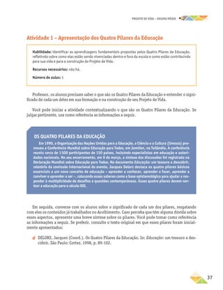 projeto de vida – ensino Médio
	37
Os Quatro Pilares da Educação
Em 1990, a Organização das Nações Unidas para a Educação, a Ciência e a Cultura (Unesco) pro-
moveu a Conferência Mundial sobre Educação para Todos, em Jomtien, na Tailândia. A conferência
reuniu cerca de 1 500 participantes de 150 países, incluindo especialistas em educação e autori-
dades nacionais. No seu encerramento, em 9 de março, a síntese das discussões foi registrada na
Declaração Mundial sobre Educação para Todos. No documento Educação: um tesouro a descobrir,
relatório da comissão internacional do evento, Jacques Delors destaca os quatro pilares básicos
essenciais a um novo conceito de educação – aprender a conhecer, aprender a fazer, aprender a
conviver e aprender a ser –, colocando esses saberes como a base epistemológica para ajudar a res-
ponder à multiplicidade de desafios e questões contemporâneas. Esses quatro pilares devem nor-
tear a educação para o século XXI.
Em seguida, converse com os alunos sobre o significado de cada um dos pilares, resgatando
com eles os conteúdos já trabalhados no Acolhimento. Caso perceba que têm alguma dúvida sobre
esses aspectos, apresente uma breve síntese sobre os pilares. Você pode tomar como referência
as informações a seguir. Se preferir, consulte o texto original em que esses pilares foram inicial-
mente apresentados:
a
a DELORS, Jacques (Coord.). Os Quatro Pilares da Educação. In: Educação: um tesouro a des-
cobrir. São Paulo: Cortez, 1998, p. 89-102.
Atividade 1 – Apresentação dos Quatro Pilares da Educação
Habilidade: identificar as aprendizagens fundamentais propostas pelos Quatro Pilares da Educação,
refletindo sobre como elas estão sendo vivenciadas dentro e fora da escola e como estão contribuindo
para sua vida e para a construção do Projeto de Vida.
Recursos necessários: não há.
Número de aulas: 1
Professor, os alunos precisam saber o que são os Quatro Pilares da Educação e entender o signi-
ficado de cada um deles em sua formação e na construção de seu Projeto de Vida.
Você pode iniciar a atividade contextualizando o que são os Quatro Pilares da Educação. Se
julgar pertinente, use como referência as informações a seguir.
 