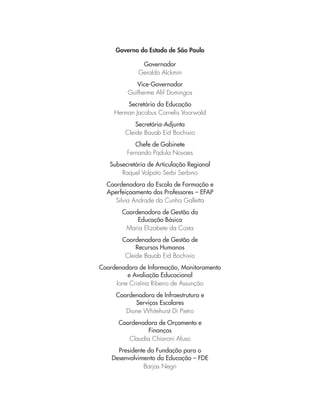 Governo do Estado de São Paulo
Governador
Geraldo Alckmin
Vice-Governador
Guilherme Afif Domingos
Secretário da Educação
Herman Jacobus Cornelis Voorwald
Secretária-Adjunta
Cleide Bauab Eid Bochixio
Chefe de Gabinete
Fernando Padula Novaes
Subsecretária de Articulação Regional
Raquel Volpato Serbi Serbino
Coordenadora da Escola de Formação e
Aperfeiçoamento dos Professores – EFAP
Silvia Andrade da Cunha Galletta
Coordenadora de Gestão da
Educação Básica
Maria Elizabete da Costa
Coordenadora de Gestão de
Recursos Humanos
Cleide Bauab Eid Bochixio
Coordenadora de Informação, Monitoramento
e Avaliação Educacional
Ione Cristina Ribeiro de Assunção
Coordenadora de Infraestrutura e
Serviços Escolares
Dione Whitehurst Di Pietro
Coordenadora de Orçamento e
Finanças
Claudia Chiaroni Afuso
Presidente da Fundação para o
Desenvolvimento da Educação – FDE
Barjas Negri
 