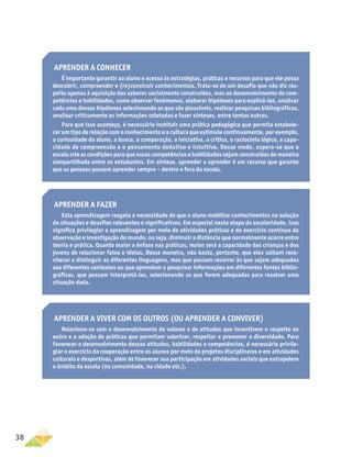 38
Aprender a viver com os outros (ou aprender a conviver)
Relaciona-se com o desenvolvimento de valores e de atitudes que incentivem o respeito ao
outro e a adoção de práticas que permitam valorizar, respeitar e promover a diversidade. Para
favorecer o desenvolvimento dessas atitudes, habilidades e competências, é necessário privile-
giar o exercício da cooperação entre os alunos por meio de projetos disciplinares e em atividades
culturais e desportivas, além de favorecer sua participação em atividades sociais que extrapolem
o âmbito da escola (na comunidade, na cidade etc.).
Aprender a conhecer
É importante garantir ao aluno o acesso às estratégias, práticas e recursos para que ele possa
descobrir, compreender e (re)construir conhecimentos. Trata-se de um desafio que não diz res-
peito apenas à aquisição dos saberes socialmente construídos, mas ao desenvolvimento de com-
petências e habilidades, como observar fenômenos, elaborar hipóteses para explicá-los, analisar
cada uma dessas hipóteses selecionando as que são plausíveis, realizar pesquisas bibliográficas,
analisar criticamente as informações coletadas e fazer sínteses, entre tantas outras.
Para que isso aconteça, é necessário instituir uma prática pedagógica que permita estabele-
cer um tipo de relação com o conhecimento e a cultura que estimule continuamente, por exemplo,
a curiosidade do aluno, a busca, a comparação, a iniciativa, a crítica, o raciocínio lógico, a capa-
cidade de compreensão e o pensamento dedutivo e intuitivo. Desse modo, espera-se que a
escola crie as condições para que essas competências e habilidades sejam construídas de maneira
compartilhada entre os estudantes. Em síntese, aprender a aprender é um recurso que garante
que as pessoas possam aprender sempre – dentro e fora da escola.
Aprender a fazer
Esta aprendizagem resgata a necessidade de que o aluno mobilize conhecimentos na solução
de situações e desafios relevantes e significativos. Em especial nesta etapa da escolaridade, isso
significa privilegiar a aprendizagem por meio de atividades práticas e do exercício contínuo da
observação e investigação do mundo, ou seja, diminuir a distância que normalmente ocorre entre
teoria e prática. Quanto maior a ênfase nas práticas, maior será a capacidade das crianças e dos
jovens de relacionar fatos e ideias. Dessa maneira, não basta, portanto, que eles saibam reco-
nhecer e distinguir as diferentes linguagens, mas que possam recorrer às que sejam adequadas
aos diferentes contextos ou que aprendam a pesquisar informações em diferentes fontes biblio-
gráficas, que possam interpretá-las, selecionando as que forem adequadas para resolver uma
situação dada.
 