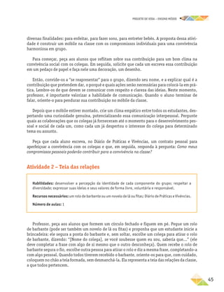 projeto de vida – ensino Médio
	45
diversas finalidades: para enfeitar, para fazer sons, para entreter bebês. A proposta dessa ativi-
dade é construir um móbile na classe com os compromissos individuais para uma convivência
harmoniosa em grupo.
Para começar, peça aos alunos que reflitam sobre sua contribuição para um bom clima na
convivência social com os colegas. Em seguida, solicite que cada um escreva essa contribuição
em um pedaço de papel e faça nele uma decoração, um desenho.
Então, convide-os a “se reapresentar” para o grupo, dizendo seu nome, e a explicar qual é a
contribuição que pretendem dar, o porquê e quais ações serão necessárias para colocá-la em prá-
tica. Lembre-os de que devem se comunicar com respeito e clareza das ideias. Neste momento,
professor, é importante valorizar a habilidade de comunicação. Quando o aluno terminar de
falar, oriente-o para pendurar sua contribuição no móbile da classe.
Depois que o móbile estiver montado, crie um clima empático entre todos os estudantes, des-
pertando uma curiosidade genuína, potencializando essa comunicação interpessoal. Pergunte
quais as colaborações que os colegas já forneceram até o momento para o desenvolvimento pes-
soal e social de cada um, como cada um já despertou o interesse do colega para determinado
tema ou assunto.
Peça que cada aluno escreva, no Diário de Práticas e Vivências, um contrato pessoal para
aperfeiçoar a convivência com os colegas e que, em seguida, responda à pergunta: Como meus
compromissos pessoais poderão contribuir para a convivência na classe?
Atividade 2 – Teia das relações
Habilidades: desenvolver a percepção da identidade de cada componente do grupo; respeitar a
diversidade; expressar suas ideias e seus valores de forma livre, voluntária e responsável.
Recursos necessários: um rolo de barbante ou um novelo de lã ou fitas; Diário de Práticas e Vivências.
Número de aulas: 1
Professor, peça aos alunos que formem um círculo fechado e fiquem em pé. Pegue um rolo
de barbante (pode ser também um novelo de lã ou fitas) e proponha que um estudante inicie a
brincadeira: ele segura a ponta do barbante e, sem soltar, escolhe um colega para atirar o rolo
de barbante, dizendo: “[Nome do colega], se você soubesse quem eu sou, saberia que...” (ele
deve completar a frase com algo de si mesmo que o outro desconheça). Quem recebe o rolo de
barbante segura o fio, escolhe outra pessoa para atirar o rolo e diz a mesma frase, completando-a
com algo pessoal. Quando todos tiverem recebido o barbante, oriente-os para que, com cuidado,
coloquem no chão a teia formada, sem desmanchá-la. Ela representa a teia das relações da classe,
a que todos pertencem.
 