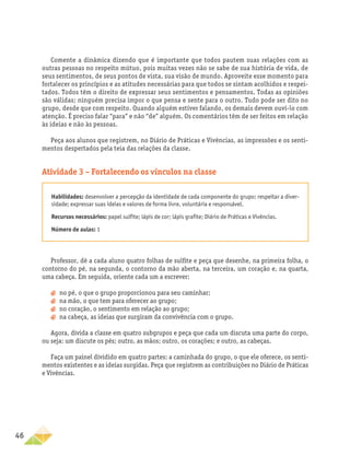 46
Comente a dinâmica dizendo que é importante que todos pautem suas relações com as
outras pessoas no respeito mútuo, pois muitas vezes não se sabe de sua história de vida, de
seus sentimentos, de seus pontos de vista, sua visão de mundo. Aproveite esse momento para
fortalecer os princípios e as atitudes necessárias para que todos se sintam acolhidos e respei-
tados. Todos têm o direito de expressar seus sentimentos e pensamentos. Todas as opiniões
são válidas; ninguém precisa impor o que pensa e sente para o outro. Tudo pode ser dito no
grupo, desde que com respeito. Quando alguém estiver falando, os demais devem ouvi-lo com
atenção. É preciso falar “para” e não “de” alguém. Os comentários têm de ser feitos em relação
às ideias e não às pessoas.
Peça aos alunos que registrem, no Diário de Práticas e Vivências, as impressões e os senti-
mentos despertados pela teia das relações da classe.
Atividade 3 – Fortalecendo os vínculos na classe
Habilidades: desenvolver a percepção da identidade de cada componente do grupo; respeitar a diver-
sidade; expressar suas ideias e valores de forma livre, voluntária e responsável.
Recursos necessários: papel sulfite; lápis de cor; lápis grafite; Diário de Práticas e Vivências.
Número de aulas: 1
Professor, dê a cada aluno quatro folhas de sulfite e peça que desenhe, na primeira folha, o
contorno do pé, na segunda, o contorno da mão aberta, na terceira, um coração e, na quarta,
uma cabeça. Em seguida, oriente cada um a escrever:
a
a no pé, o que o grupo proporcionou para seu caminhar;
a
a na mão, o que tem para oferecer ao grupo;
a
a no coração, o sentimento em relação ao grupo;
a
a na cabeça, as ideias que surgiram da convivência com o grupo.
Agora, divida a classe em quatro subgrupos e peça que cada um discuta uma parte do corpo,
ou seja: um discute os pés; outro, as mãos; outro, os corações; e outro, as cabeças.
Faça um painel dividido em quatro partes: a caminhada do grupo, o que ele oferece, os senti-
mentos existentes e as ideias surgidas. Peça que registrem as contribuições no Diário de Práticas
e Vivências.
 